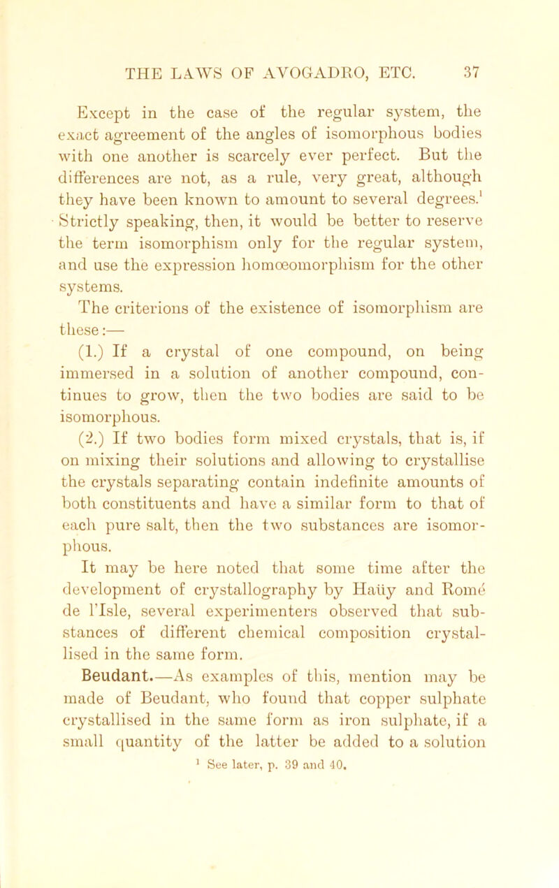 Except in the case of the regular system, the exact agreement of the angles of isomorphous bodies with one another is scarcely ever perfect. But the differences are not, as a rule, very great, although they have been known to amount to several degrees.1 Strictly speaking, then, it would be better to reserve the term isomorphism only for the regular system, and use the expression homoeomorphism for the other systems. The criterions of the existence of isomorphism are these:— (1.) If a crystal of one compound, on being immersed in a solution of another compound, con- tinues to grow, then the two bodies are said to be isomorphous. (2.) If two bodies form mixed crystals, that is, if on mixing their solutions and allowing to crystallise the crystals separating contain indefinite amounts of both constituents and have a similar form to that of each pure salt, then the two substances are isomor- phous. It may be here noted that some time after the development of crystallography by Haiiy and Rome de l’lsle, several experimenters observed that sub- stances of different chemical composition crystal- lised in the same form. Beudant.—As examples of this, mention may be made of Beudant, who found that copper sulphate crystallised in the same form as iron sulphate, if a small quantity of the latter be added to a solution 1 See later, p. 39 and 40.