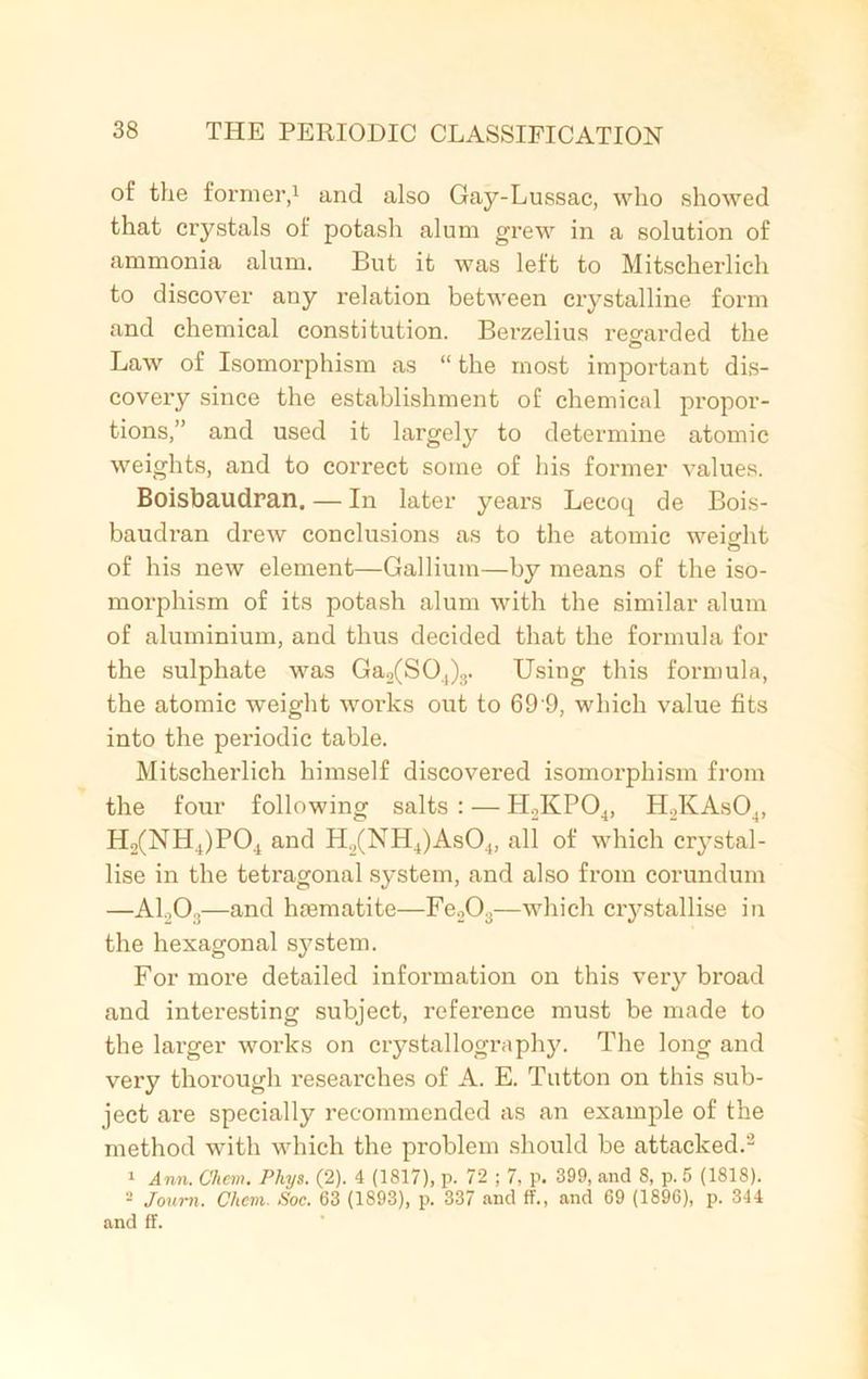 of the former,1 and also Gay-Lussac, who showed that crystals of potash alum grew in a solution of ammonia alum. But it was left to Mitscherlich to discover any relation between crystalline form and chemical constitution. Berzelius regarded the © Law of Isomorphism as “ the most important dis- covery since the establishment of chemical propor- tions,” and used it largely to determine atomic weights, and to correct some of his former values. Boisbaudran. — In later years Lecoq de Bois- baudran drew conclusions as to the atomic weight © of his new element—Gallium—by means of the iso- morphism of its potash alum with the similar alum of aluminium, and thus decided that the formula for the sulphate was Ga2(S04)3. Using this formula, the atomic weight works out to 69 9, which value fits into the periodic table. Mitscherlich himself discovered isomorphism from the four following salts : — H2KP04, H2KAs04, H2(NH4)P04 and H2(NH4)As04, all of which crystal- lise in the tetragonal system, and also from corundum —ALO:;—and haematite—Fe203—which crystallise in the hexagonal system. For more detailed information on this very broad and interesting subject, reference must be made to the larger works on crystallography. The long and very thorough researches of A. E. Button on this sub- ject are specially recommended as an example of the method with which the problem should be attacked.2 1 Ann. Chem. Phys. (2). 4 (1817), p. 72 ; 7, p. 399, and 8, p. 5 (1818). 2 Joum. Chem. Soc. 63 (1893), p. 337 and ff., and 69 (1896), p. 344 and if.