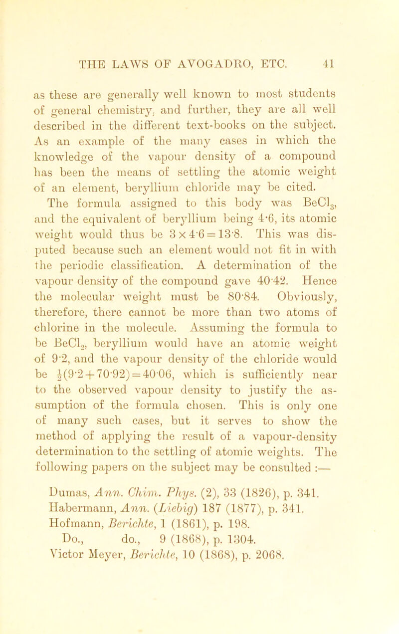 as these are generally well known to most students of general chemistry, and further, they are all well described in the different text-books on the subject. As an example of the many cases in which the knowledge of the vapour density of a compound has been the means of settling the atomic weight of an element, beryllium chloride may be cited. The formula assigned to this body was BeCl3, and the equivalent of beryllium being 4*6, its atomic weight would thus be 3x46 = 13'8. This was dis- puted because such an element would not fit in with the periodic classification. A determination of the vapour density of the compound gave 40 42. Hence the molecular weight must be 80-84. Obviously, therefore, there cannot be more than two atoms of chloi’ine in the molecule. Assuming' the formula to be BeCl2, beryllium would have an atomic weight of 9’2, and the vapour density of the chloride would be ^(9,2 + 70‘92) = 40 06, which is sufficiently near to the observed vapour density to justify the as- sumption of the formula chosen. This is only one of many such cases, but it serves to show the method of applying the result of a vapour-density determination to the settling of atomic weights. The following papers on the subject may be consulted :— Dumas, Ann. Chim. Pltys. (2), 33 (1826), p. 341. Habermann, Ann. (Liebig) 187 (1877), p. 341. Hofmann, Berichte, 1 (1861), p. 198. Do., do., 9 (1868), p. 1304. Victor Meyer, Berichte, 10 (1808), p. 2068.