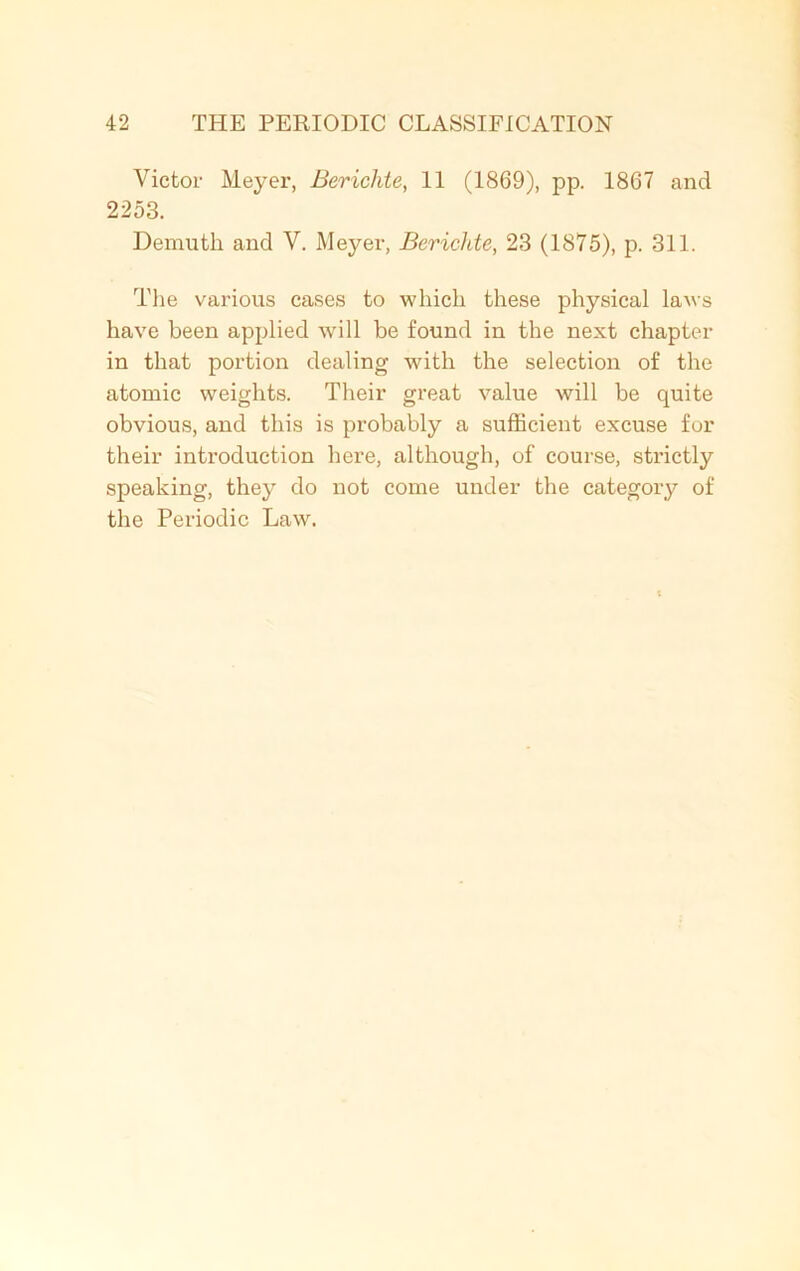 Victor Meyer, Berichte, 11 (1869), pp. 1867 and 2253. Demuth and V. Meyer, Berichte, 23 (1875), p. 311. The various cases to which these physical laws have been applied will be found in the next chapter in that portion dealing with the selection of the atomic weights. Their great value will be quite obvious, and this is probably a sufficient excuse for their introduction here, although, of course, strictly speaking, they do not come under the category of the Periodic Law.