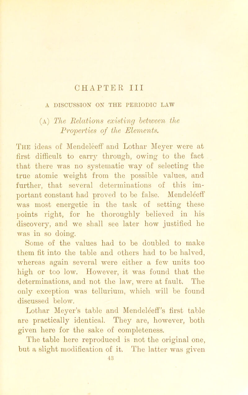 CHAPTER III A DISCUSSION ON THE PERIODIC LAW (a) The Relations existing between the Properties of the Elements, The ideas of MendeleefF and Lothar Meyer were at first difficult to carry through, owing to the fact that there was no systematic way of selecting the true atomic weight from the possible values, and further, that several determinations of this im- portant constant had proved to be false. MendeleefF was most energetic in the task of setting these points right, for he thoroughly believed in his discovery, and we shall see later how justified he was in so doing. Some of the values had to be doubled to make them fit into the table and others had to be halved, whereas again several were either a few units too high or too low. However, it was found that the determinations, and not the law, were at fault. The only exception was tellurium, which will be found discussed below. Lothar Meyer’s table and MendeleefF’s first table are practically identical. They are, however, both given here for the sake of completeness. The table here reproduced is not the original one, but a slight modification of it. The latter was given