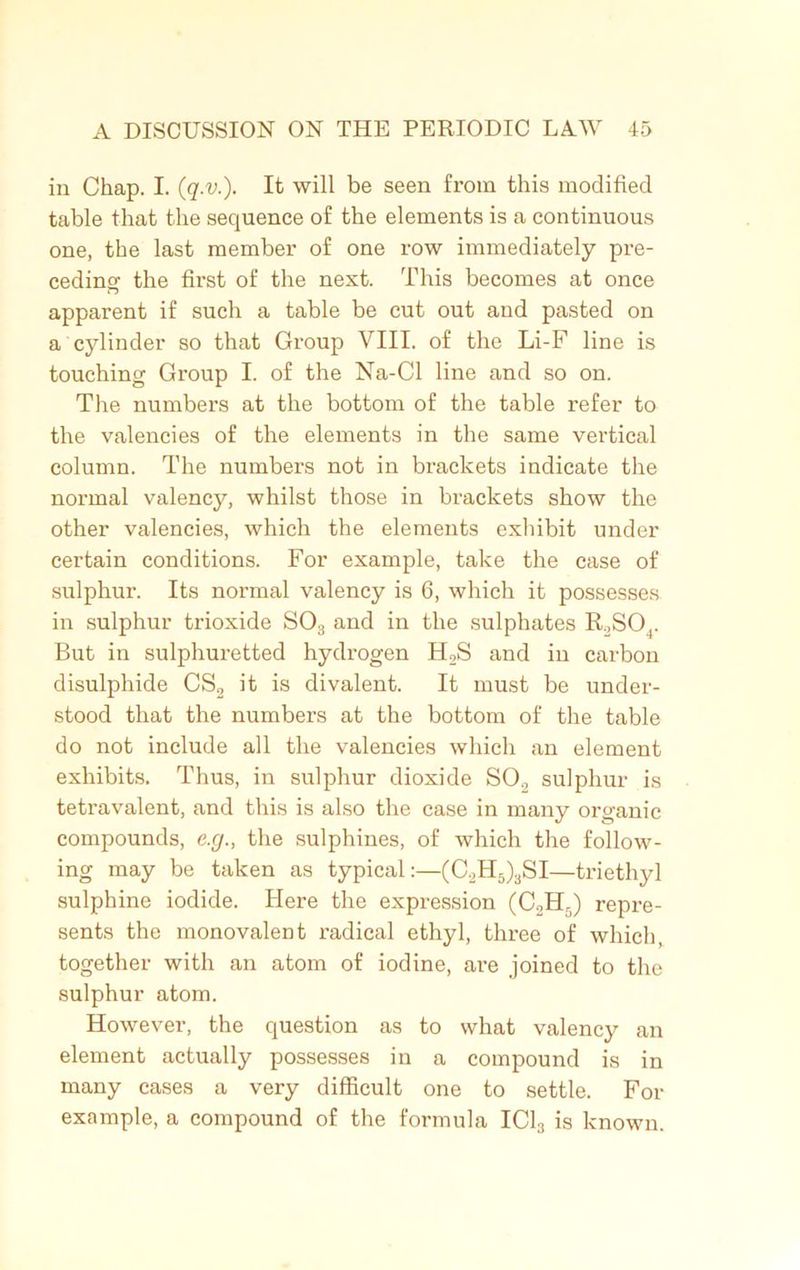 in Chap. I. (q.v.). It will be seen from this modified table that the sequence of the elements is a continuous one, the last member of one row immediately pre- ceding the first of the next. This becomes at once apparent if such a table be cut out and pasted on a cylinder so that Group VIII. of the Li-F line is touching Group I. of the Na-Cl line and so on. The numbers at the bottom of the table refer to the valencies of the elements in the same vertical column. The numbers not in brackets indicate the normal valency, whilst those in brackets show the other valencies, which the elements exhibit under certain conditions. For example, take the case of sulphur. Its normal valency is 6, which it possesses in sulphur trioxide S03 and in the sulphates R,SOr But in sulphuretted hydrogen H2S and in carbon disulphide CS2 it is divalent. It must be under- stood that the numbers at the bottom of the table do not include all the valencies which an element exhibits. Thus, in sulphur dioxide SO., sulphur is tetravalent, and this is also the case in many organic compounds, e.g., the sulphines, of which the follow- ing may be taken as typical:—(C2H5)3SI—triethyl sulphine iodide. Here the expression (C2H.) repre- sents the monovalent radical ethyl, three of which, together with an atom of iodine, are joined to the sulphur atom. However, the question as to what valency an element actually possesses in a compound is in many cases a very difficult one to settle. For example, a compound of the formula IC13 is known.