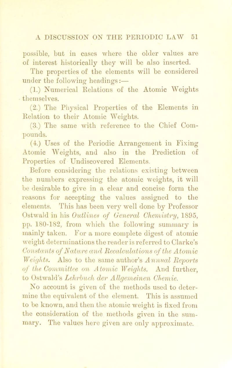 possible, but in cases where the older values are of interest historically they will be also inserted. The properties of the elements will be considered under the following headings:— O O (1.) Numerical Relations of the Atomic Weights themselves. (2.) The Physical Properties of the Elements in Relation to their Atomic Weights. (3.) The same with reference to the Chief Com- pounds. (4.) Uses of the Periodic Arrangement in Fixing Atomic Weights, and also in the Prediction of Properties of Undiscovered Elements. Before considering the relations existing between the numbers expressing the atomic weights, it will be desirable to give in a clear and concise form the reasons for accepting the values assigned to the elements. This has been very well done by Professor Ostwald in his Outlines of General Chemistry, 1S95, pp. 180-182, from which the following summary is mainly taken. For a more complete digest of atomic weight determinations the reader is referred to Clarke’s Constants of Nature and Recalculations of the Atomic Weights. Also to the same author’s Annual Reports of the Committee on A tomic Weights. And further, to Ostwald’s Lehrhuch der Allgemeinen Chemie. No account is given of the methods used to deter- mine the equivalent of the element. This is assumed to be known, and then the atomic weight is fixed from the consideration of the methods given in the sum- mary. The values here given are only approximate.