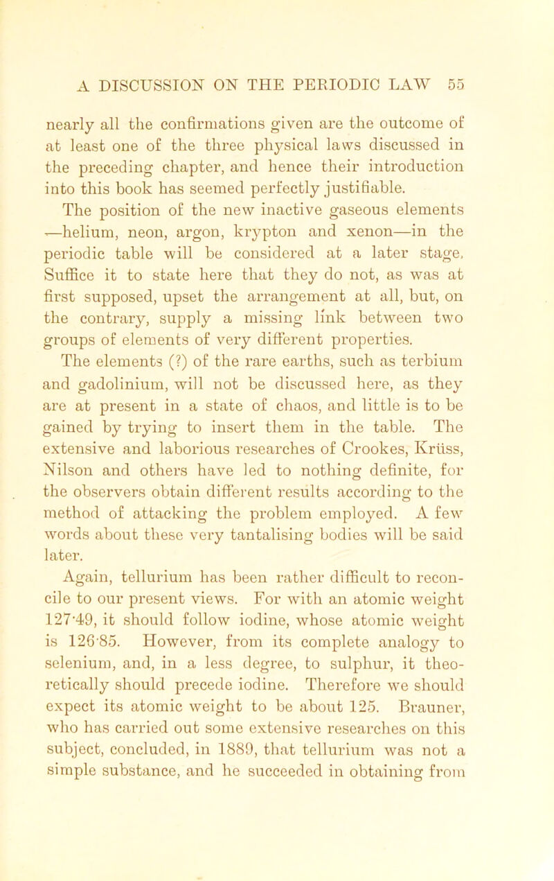 nearly all the confirmations given are the outcome of at least one of the three physical laws discussed in the preceding chapter, and hence their introduction into this book has seemed perfectly justifiable. The position of the new inactive gaseous elements x—helium, neon, argon, krypton and xenon—in the periodic table will be considered at a later stage, Suffice it to state here that they do not, as was at first supposed, upset the arrangement at all, but, on the contrary, supply a missing link between two groups of elements of very different properties. The elements (?) of the rare earths, such as terbium and gadolinium, will not be discussed here, as they are at present in a state of chaos, and little is to be gained by trying to insert them in the table. The extensive and laborious researches of Crookes, Krfiss, Nilson and others have led to nothing definite, for the observers obtain different results according to the method of attacking the problem employed. A few words about these very tantalising bodies will be said later. Again, tellurium has been rather difficult to recon- cile to our present views. For with an atomic weight 127'49, it should follow iodine, whose atomic weight is 126'85. However, from its complete analogy to selenium, and, in a less degree, to sulphur, it theo- retically should precede iodine. Therefore we should expect its atomic weight to be about 125. Brauner, who has carried out some extensive researches on this subject, concluded, in 1889, that tellurium was not a simple substance, and he succeeded in obtaining from