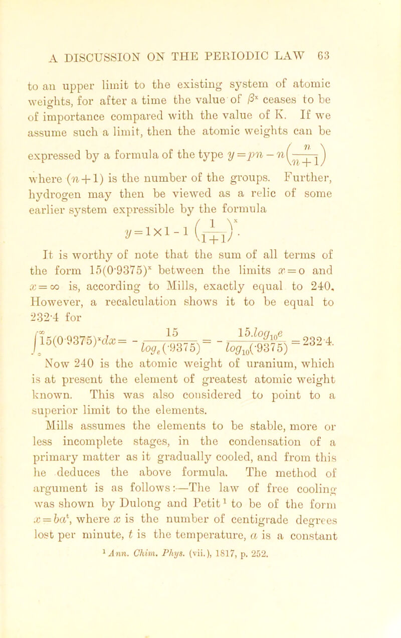 to an upper limit to the existing system of atomic weights, for after a time the value of /3* ceases to be of importance compared with the value of K. If we assume such a limit, then the atomic weights can be expressed by a formula of the type y = pn - where ('ft + l) is the number of the groups. Further, hydrogen may then be viewed as a relic of some earlier system expressible by the formula y = lxl -‘(a _v +1^ ■ It is worthy of note that the sum of all terms of the form 15(0-9375)x between the limits a, = o and a: = co is, according to Mills, exactly equal to 240. However, a recalculation shows it to be equal to 232-4 for 115(0-9375)^= -j—= =232-4. J0 loge(-V3<5) logw(93 < 5) Now 240 is the atomic weight of uranium, which is at present the element of greatest atomic weight known. This was also considered to point to a superior limit to the elements. Mills assumes the elements to be stable, more or less incomplete stages, in the condensation of a primary matter as it gradually cooled, and from this he deduces the above formula. The method of argument is as follows:—The law of free cooling was shown by Dulong and Petit1 to be of the form x = ba\ where x is the number of centigrade degrees lost per minute, t is the temperature, a is a constant 'inn. Chim. Phys. (vii.), 1817, p. 252.