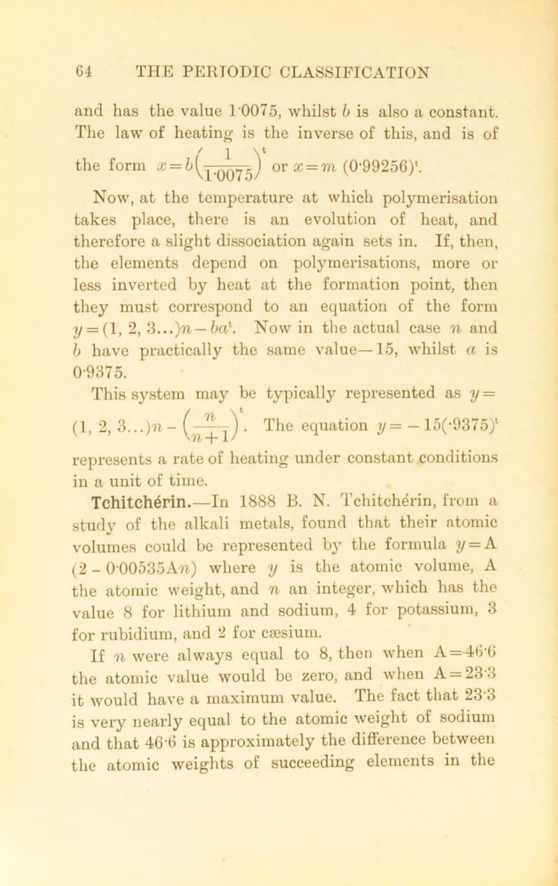 and has the value 1'0075, whilst b is also a constant. The law of heating is the inverse of this, and is of Now, at the temperature at which polymerisation takes place, there is an evolution of heat, and therefore a slight dissociation again sets in. If, then, the elements depend on polymerisations, more or less inverted by heat at the formation point, then they must correspond to an equation of the form y = ( 1, 2, 3...)n — ba\ Now in the actual case n and b have practically the same value—15, whilst a is This system may be typically represented as y = represents a rate of heating under constant conditions in a unit of time. Tchiteherin.—In 1888 B. N. Tchitcherin, from a study of the alkali metals, found that their atomic volumes could be represented by the formula y = A (2 - 0'00535Au.) where y is the atomic volume, A the atomic weight, and n an integer, which has the value 8 for lithium and sodium, 4 for potassium, 3 for rubidium, and 2 for ctesium. If w were always equal to 8, then when A=46'6 the atomic value would be zero, and when A = 23 3 it would have a maximum value. The fact that 233 is very nearly equal to the atomic weight of sodium and that 46‘6 is approximately the difference between the atomic weights of succeeding elements in the 0-9375.