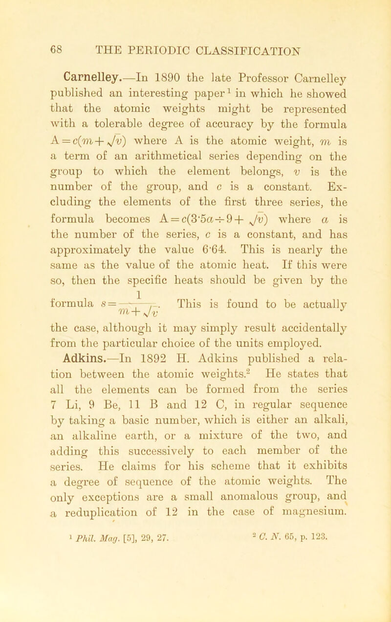 Carnelley.—In 1890 the late Professor Carnelley published an interesting paper1 in which he showed that the atomic weights might be represented with a tolerable degree of accuracy by the formula A = c(m+ Jv) where A is the atomic weight, m is a term of an arithmetical series depending on the group to which the element belongs, v is the number of the group, and c is a constant. Ex- cluding the elements of the first three series, the formula becomes A = c(3'5o.-h9+ Jv) where a is the number of the series, c is a constant, and has approximately the value 6-64. This is nearly the same as the value of the atomic heat. If this were so, then the specific heats should be given by the formula s = —■ This is found to be actually -r v v the case, although it may simply result accidentally from the particular choice of the units employed. Adkins.—In 1892 H. Adkins published a rela- tion between the atomic weights.2 He states that all the elements can be formed from the series 7 Li, 9 Be, 11 B and 12 C, in regular sequence by taking a basic number, which is either an alkali, an alkaline earth, or a mixture of the two, and adding this successively to each member of the .series. He claims for his scheme that it exhibits a degree of sequence of the atomic weights. The only exceptions are a small anomalous group, and a reduplication of 12 in the case of magnesium. 1 Phil. Mag. [5], 29, 27. 2 C. N. 65, p. 123.