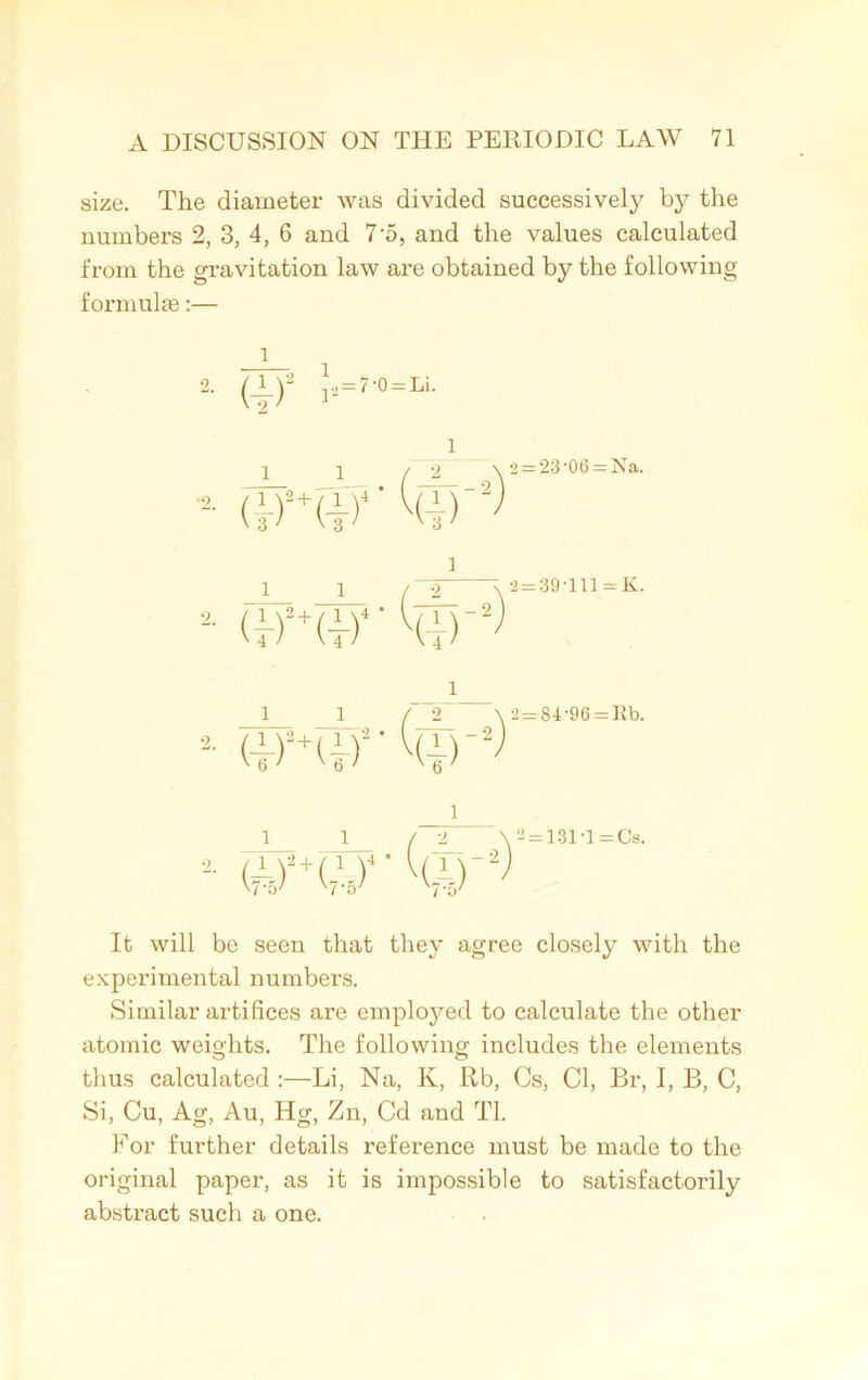 size. The diameter was divided successively by the numbers 2, 3, 4, 6 and 7'5, and the values calculated from the gravitation law are obtained by the following formulas:— 2. (1)» j. = 7'0 = Li. 1 (irur'Qir2) 2 = ‘23-06 = Na. 1 1 2- (fURf Hi)'2 2 ; 2 = 39-lll = K. 1 *• d)a+(|r v(i) 1 _J L_ / JL •j- (A)2+(,y4 * ha) W'o7 '7 a' '7'5y 2=84-96 = Ilb. 2 = 131T = Cs. It will be seen that they agree closely with the experimental numbers. Similar artifices are employed to calculate the other atomic weights. The following includes the elements thus calculated :—Li, Na, Iv, Rb, Cs, Cl, Br, I, B, C, Si, Cu, Ag, Au, Hg, Zn, Cd and Tl. For further details reference must be made to the original paper, as it is impossible to satisfactorily abstract such a one.