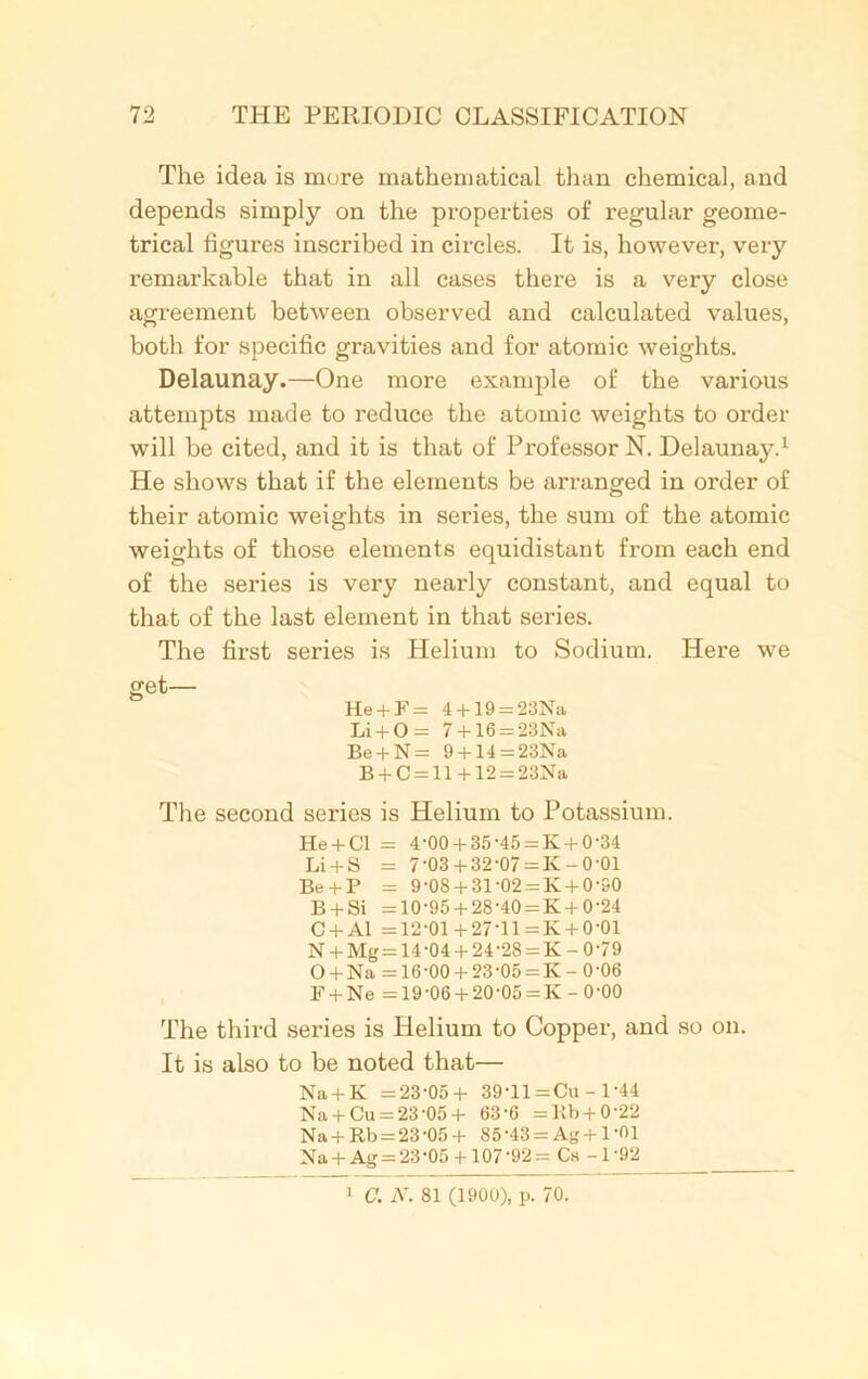The idea is more mathematical than chemical, and depends simply on the properties of regular geome- trical figures inscribed in circles. It is, however, very remarkable that in all cases there is a very close agreement between observed and calculated values, both for specific gravities and for atomic weights. Delaunay.—One more example of the various attempts made to reduce the atomic weights to order will be cited, and it is that of Professor N. Delaunay.1 He shows that if the elements be arranged in order of their atomic weights in series, the sum of the atomic weights of those elements equidistant from each end of the series is very nearly constant, and equal to that of the last element in that series. The first series is Helium to Sodium. Here we get— He + F = 4 + 19 = 23Na Li + 0 = 7 + 16 = 23Na Be + N = 9 +14 = 23Na B + C = ll + 12 = 23Na The second series is Helium to Potassium. He + Cl = 4-00+ 35-45 = K +0-34 Li + S = 7-03 + 32-07 = K~0’01 Be + P = 9-08 + 31-02 = K + 0-90 B + Si =10-95 + 28-40 = K + 0-24 C + Al =12-01 + 27-ll=K + 0-01 N + Mg = 14-04 + 24-28 = K-0-79 O + Na =16-00 + 23'0o = K- 0-06 F + Ne =19-06 + 20-05 = K-0-00 The third series is Helium to Copper, and so on. It is also to be noted that— Na + K =23-05+ 39-11 =Cu - 1 -44 Na + Cu = 23-05+ 63'6 =lib + 0'22 Na + Rb = 23-05+ 85'43 = Ag + 1'01 Na + Ag = 23-05 +107-92= Cs-1-92 1 C. N. 81 (1900), p. 70.