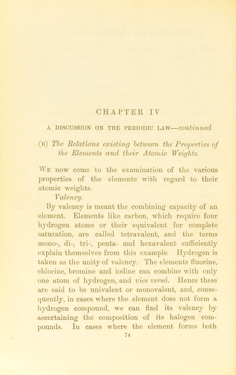 CHAPTER IV a discussion on the periodic law—continued (b) The Relations existing between the Properties of the Elements and their Atomic Weights. We now come to the examination of the various properties of the elements with regard to their atomic weights. Valency. By valency is meant the combining capacity of an element. Elements like carbon, which require four hydrogen atoms or their equivalent for complete saturation, are called tetravalent, and the terms mono-, di-, tri-, penta- and hexavalent sufficiently explain themselves from this example. Hydrogen is taken as the unity of valency. The elements fluorine, chlorine, bromine and iodine can combine with only one atom of hydrogen, and vice versa. Hence these are said to be univalent or monovalent, and, conse- quently, in cases where the element does not form a hydrogen compound, we can find its valency by ascertaining the composition of its halogen com- pounds. In cases where the element forms both