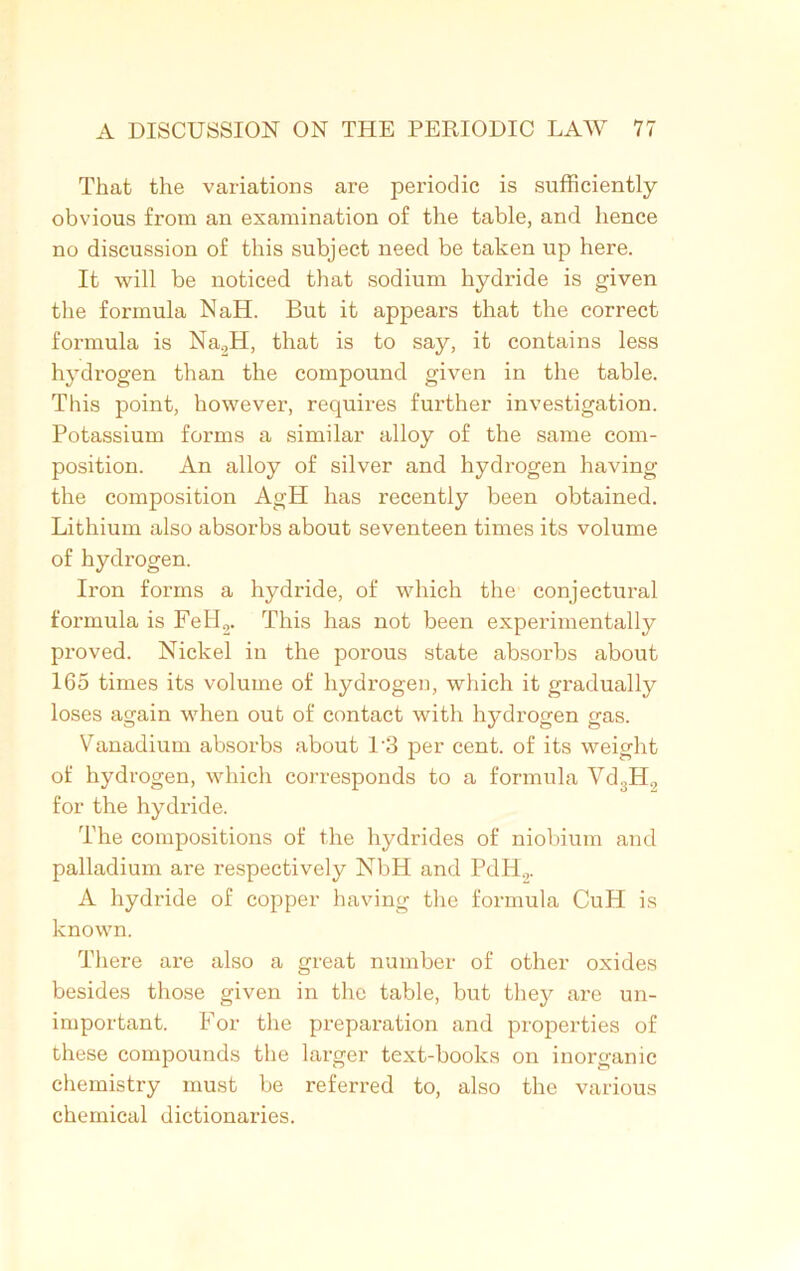 That the variations are periodic is sufficiently obvious from an examination of the table, and hence no discussion of this subject need be taken up here. It will be noticed that sodium hydride is given the formula NaH. But it appears that the correct formula is Na2H, that is to say, it contains less hydrogen than the compound given in the table. This point, however, requires further investigation. Potassium forms a similar alloy of the same com- position. An alloy of silver and hydrogen having the composition AgH has recently been obtained. Lithium also absorbs about seventeen times its volume of hydrogen. Iron forms a hydride, of which the conjectural formula is FeH2. This has not been experimentally proved. Nickel in the porous state absorbs about 165 times its volume of hydrogen, which it gradually loses again when out of contact with hydrogen gas. Vanadium absorbs about P3 per cent, of its weight of hydrogen, which corresponds to a formula Vd3H., for the hydride. The compositions of the hydrides of niobium and palladium are respectively NbH and PdH2. A hydride of copper having the formula CuH is known. There are also a great number of other oxides besides those given in the table, but they are un- important. For the preparation and properties of these compounds the larger text-books on inorganic chemistry must be referred to, also the various chemical dictionaries.