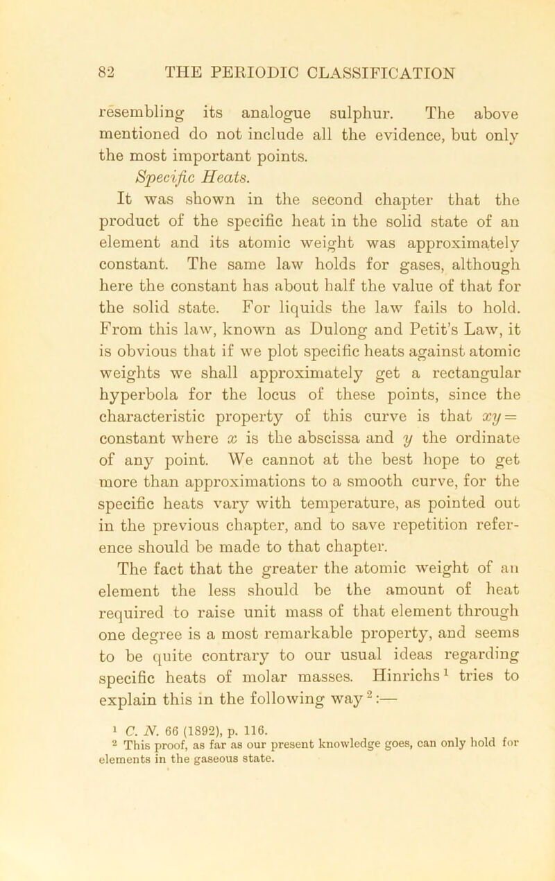 resembling its analogue sulphur. The above mentioned do not include all the evidence, but only the most important points. Specific Heats. It was shown in the second chapter that the product of the specific heat in the solid state of an element and its atomic weight was approximately constant. The same law holds for gases, although here the constant has about half the value of that for the solid state. For liquids the law fails to hold. From this law, known as Dulong and Petit’s Law, it is obvious that if we plot specific heats against atomic weights we shall approximately get a rectangular hyperbola for the locus of these points, since the characteristic property of this curve is that xy = constant where x is the abscissa and y the ordinate of any point. We cannot at the best hope to get more than approximations to a smooth curve, for the specific heats vary with temperature, as pointed out in the previous chapter, and to save repetition refer- ence should be made to that chapter. The fact that the greater the atomic weight of an element the less should be the amount of heat required to raise unit mass of that element through one degree is a most remarkable property, and seems to be quite contrary to our usual ideas regarding specific heats of molar masses. Hinrichs1 tries to explain this in the following way2:— 1 C. N. 66 (1S92), p. 116. 2 This proof, as far as our present knowledge goes, can only hold for elements in the gaseous state.