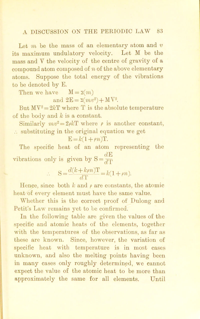 Let m be the mass of an elementary atom and v its maximum undulatory velocity. Let M be the mass and V the velocity of the centre of gravity of a compound atom composed of n of the above elementary atoms. Suppose the total energy of the vibrations to be denoted by E. Then we have M = 2(771) and 2E = 2(mv2) + MV2. But MV2 = 2/cT where T is the absolute temperature of the body and k is a constant. Similarly mv2 = 2pkT where p is another constant, substituting in the original equation we get E = &(I + pn)T. The specific heat of an atom representing the tZE vibrations only is given by S = S = ^(fe+f^)T = /c(! + pn). Lb X Hence, since both k and p are constants, the atomic heat of every element must have the same value. Whether this is the correct proof of Dulong and Petit’s Law remains yet to be confirmed. In the following table are given the values of the specific and atomic heats of the elements, together with the temperatures of the observations, as far as these are known. Since, however, the variation of specific heat with temperature is in most cases unknown, and also the melting points having been in many cases only roughly determined, we cannot expect the value of the atomic heat to be more than approximately the same for all elements. Until