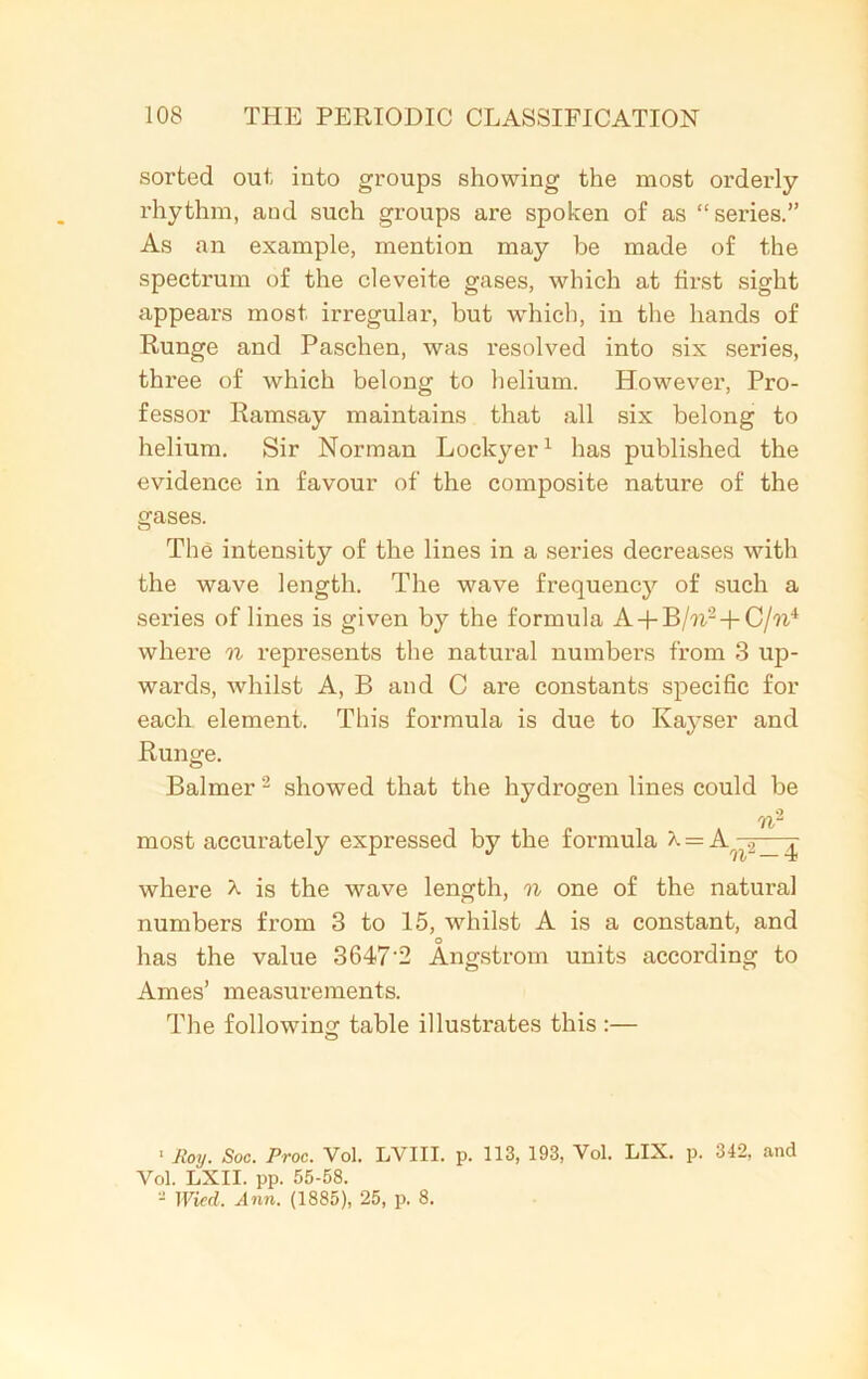 sorted out into groups showing the most orderly- rhythm, aud such groups are spoken of as “series.” As an example, mention may be made of the spectrum of the cleveite gases, which at first sight appears most irregular, but which, in the hands of Runge and Paschen, was resolved into six series, three of which belong to helium. However, Pro- fessor Ramsay maintains that all six belong to helium. Sir Norman Lockyer1 has published the evidence in favour of the composite nature of the gases. The intensity of the lines in a series decreases with the wave length. The wave frequency of such a series of lines is given by the formula A + B/?i2+C/?i4 where n represents the natural numbers from 3 up- wards, whilst A, B and C are constants specific for each element. This formula is due to Kayser and Runge. Balmer2 showed that the hydrogen lines could be rfl/“ most accurately expressed by the formula X = A 2_--^ where X is the wave length, n one of the natural numbers from 3 to 15, whilst A is a constant, and has the value 3647'2 Angstrom units according to Ames’ measurements. The following table illustrates this :— ' Roy. Soc. Proc. Vol. LVIII. p. 113, 193, Yol. LIX. p. 342, and Yol. LXII. pp. 55-58. - Wied. Ann. (1885), 25, p. 8.