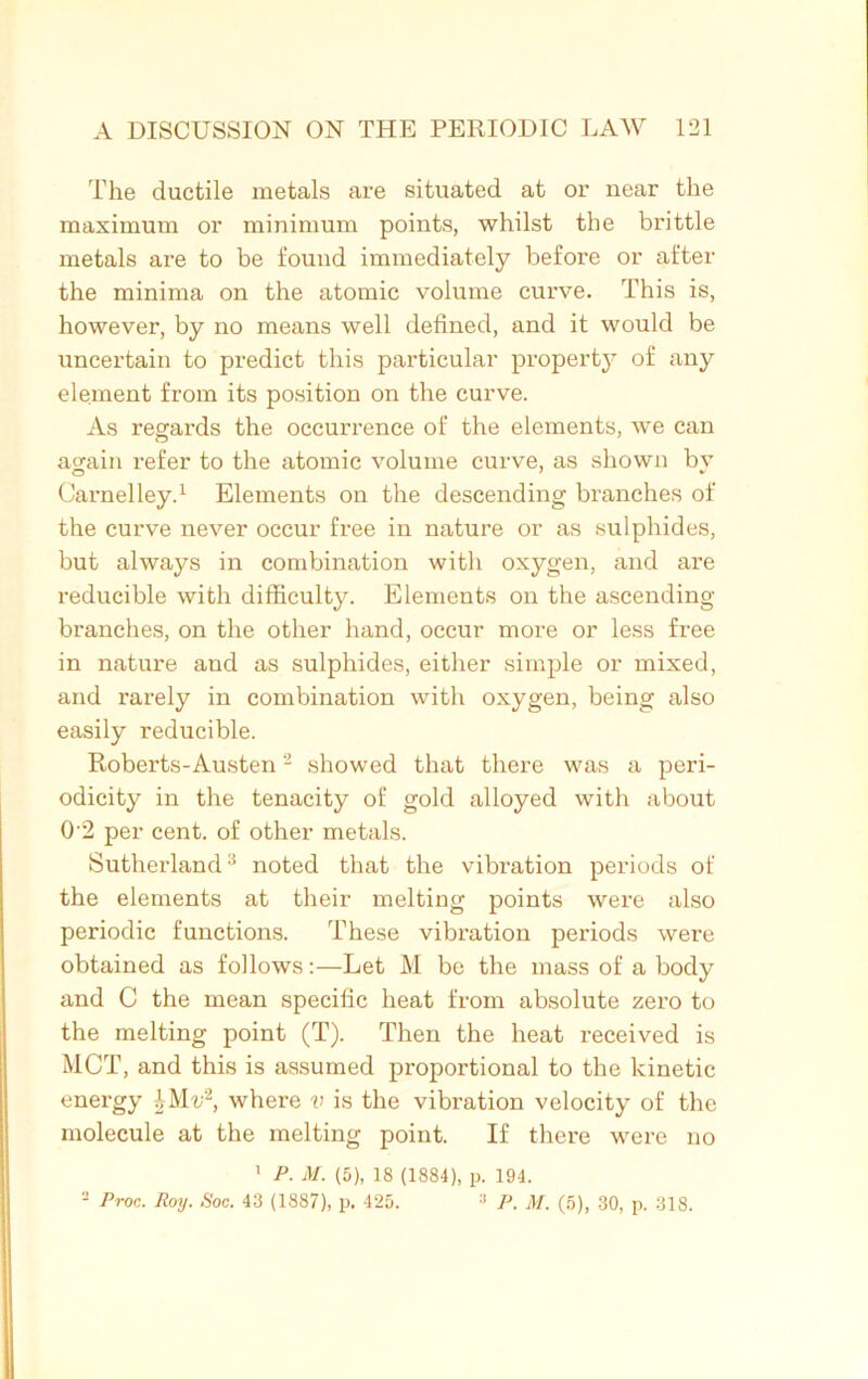 The ductile metals are situated at or near the maximum or minimum points, whilst the brittle metals are to be found immediately before or after the minima on the atomic volume curve. This is, however, by no means well defined, and it would be uncertain to predict this particular property of any element from its position on the curve. As regards the occurrence of the elements, we can again refer to the atomic volume curve, as shown bv Carnelley.1 Elements on the descending branches of the curve never occur free in nature or as sulphides, but always in combination with oxygen, and are reducible with difficulty. Elements on the ascending- branches, on the other hand, occur more or less free in nature and as sulphides, either simple or mixed, and rarely in combination with oxygen, being also easily reducible. Roberts-Austen2 showed that there was a peri- odicity in the tenacity of gold alloyed with about 0'2 per cent, of other metals. Sutherland3 noted that the vibration periods of the elements at their melting points were also periodic functions. These vibration periods were obtained as follows:—Let M be the mass of a body and C the mean specific heat from absolute zero to the melting point (T). Then the heat received is MCT, and this is assumed proportional to the kinetic energy £Mi;2, where v is the vibration velocity of the molecule at the melting point. If there were no 1 P. M. (5), 18 (1884), p. 194. 2 Proc. Roy. Soc. 43 (1887), p. 425. :l P. M. (5), 30, p. 318.