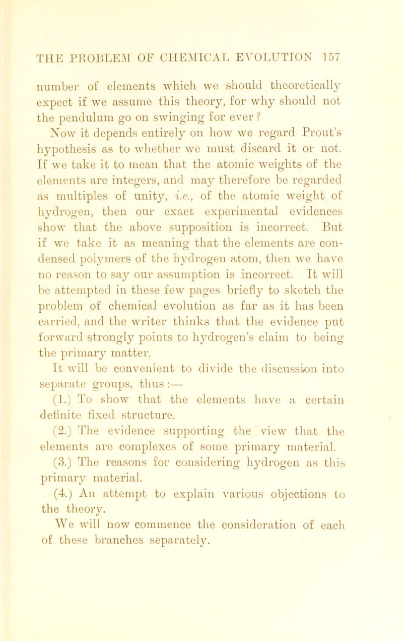 number of elements which we should theoretically expect if we assume this theory, for why should not the pendulum go on swinging for ever ? Now it depends entirely on how we regard Prout’s hypothesis as to whether we must discard it or not. If we take it to mean that the atomic weights of the elements are integers, and may therefore be regarded as multiples of unity, i.e., of the atomic weight of hydrogen, then our exact experimental evidences show that the above supposition is incorrect. But if we take it as meaning that the elements are con- densed polymers of the hydrogen atom, then we have no reason to say our assumption is incorrect. It will be attempted in these few pages briefly to sketch the problem of chemical evolution as far as it has been carried, and the writer thinks that the evidence put forward strongly points to hydrogen’s claim to being the primary matter. It will be convenient to divide the discussion into separate groups, thus :— (1.) To show that the elements have a certain definite fixed structure. (2.) The evidence supporting the view that the elements are complexes of some primary material. (3.) The reasons for considering hydrogen as this, primary material. (4.) An attempt to explain various objections to the theory. We will now commence the consideration of each of these branches separately.