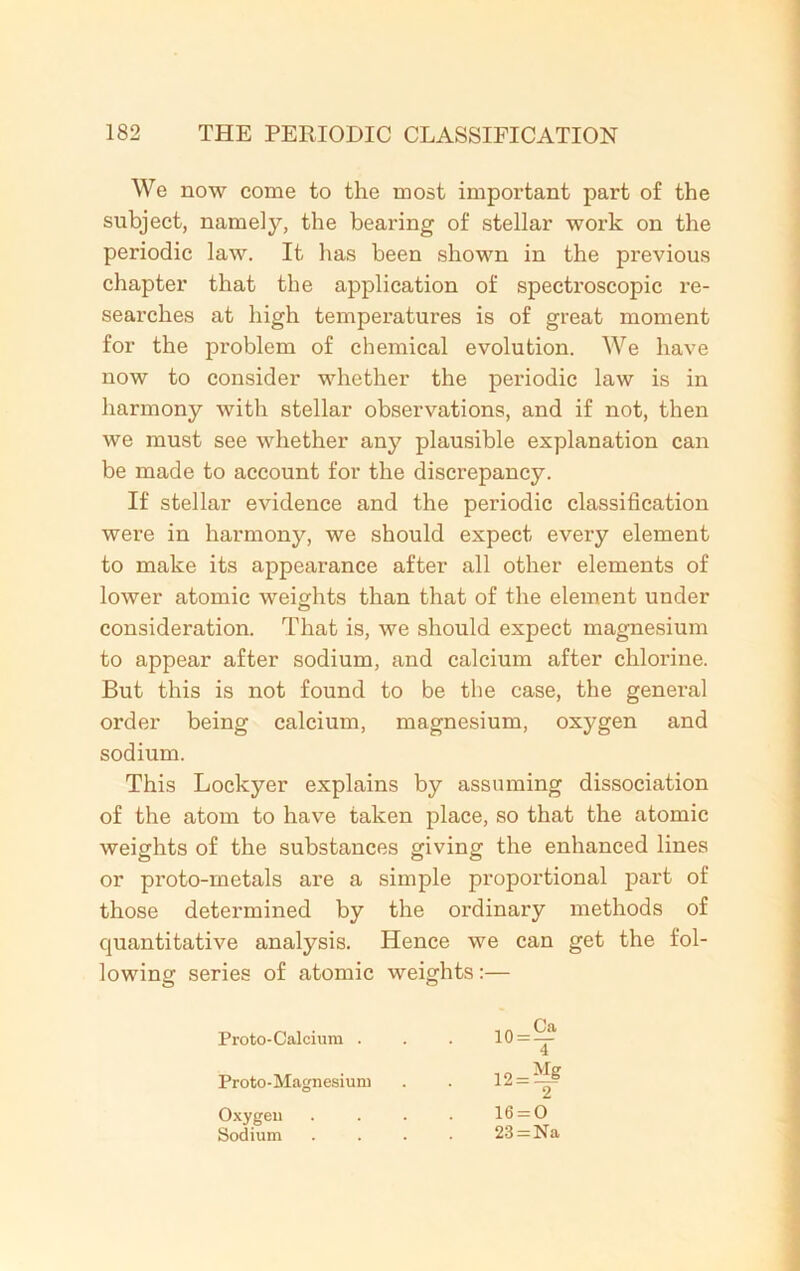 We now come to the most important part of the subject, namely, the bearing of stellar work on the periodic law. It has been shown in the previous chapter that the application of spectroscopic re- searches at high temperatures is of great moment for the problem of chemical evolution. We have now to consider whether the periodic law is in harmony with stellar observations, and if not, then we must see whether any plausible explanation can be made to account for the discrepancy. If stellar evidence and the periodic classification were in harmony, we should expect every element to make its appearance after all other elements of lower atomic weights than that of the element under consideration. That is, we should expect magnesium to appear after sodium, and calcium after chlorine. But this is not found to be the case, the general order being calcium, magnesium, oxygen and sodium. This Lockyer explains by assuming dissociation of the atom to have taken place, so that the atomic weights of the substances giving the enhanced lines or proto-metals are a simple proportional part of those determined by the ordinary methods of quantitative analysis. Hence we can get the fol- lowing series of atomic weights:— Proto-Calcium . Proto-Magnesium Oxygen . Sodium 4 12 = ** 2 16 = 0 23 = Na