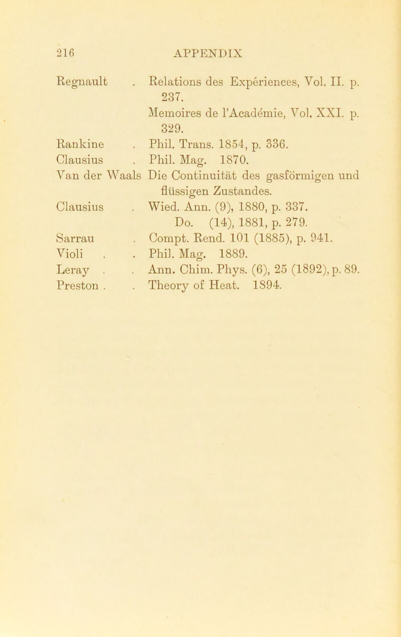 Regnault . Relations des Experiences, Vol. II. p. 237. Memoires de l’Academie, Vol. XXL p. 329. Rankine Clausius Van der Waals Clausius Sarrau Violi Leray Preston . Phil. Trans. 1854, p. 336. Phil. Mag. 1870. Die Continuitat des gasformigen und flussigen Zustandes. Wied. Ann. (9), 1880, p. 337. Do. (14), 1881, p. 279. Compt. Rend. 101 (1885), p. 941. Phil. Mag. 1889. Ann. Chim. Pliys. (6), 25 (1892), p. 89. Theory of Heat. 1S94.