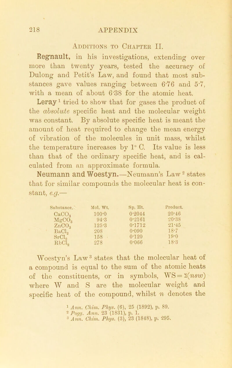 Additions to Chapter II. Regrnault, in his investigations, extending over more than twenty years, tested the accuracy of Dulong and Petit’s Law, and found that most sub- stances gave values ranging between 6-76 and 5 7, with a mean of about 6-38 for the atomic heat. Leray1 tried to show that for gases the product of the absolute specific heat and the molecular weight was constant. By absolute specific heat is meant the amount of heat required to change the mean energy of vibration of the molecules in unit mass, whilst the temperature increases by 1° C. Its value is less than that of the ordinary specific heat, and is cal- culated from an approximate formula. Neumann and Woestyn.—Neumann’s Law '2 states that for similar compounds the molecular heat is con- stant, e.g.— Substance. Mol. wt. Sp. Ht. Product. CaCOg 100-0 0-2044 20-46 MgCOs 94-3 0-2161 20-38 ZnC03 125-3 0-1712 21-45 BaCL 208 0-090 18-7 SrCl.r 158 0-120 19-0 RbCl2 278 0-066 18-3 Woestyn’s Law3 states that the molecular heat of a compound is equal to the sum of the atomic heats of the constituents, or in symbols, WS = i(nsw) where W and S are the molecular weight and specific heat of the compound, whilst n denotes the 1 Ann. Chim. Phys. (6), 25 (1892), p. 89. 2 Poycj. Ann. 23 (1831), p. 1. 3 Ann. Chim. Phys. (3), 23 (1848), p. 295.