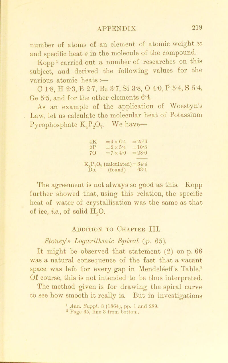 number of atoms of an element of atomic weight w and specific heat s in the molecule of the compound. Kopp1 carried out a number of researches on this subject, and derived the following values for the various atomic heats :— C 1-8, H 2-3, B 2-7, Be 3 7, Si 3'8, 0 4 0, P 5-4, S 5 4, Ge 5'5, and for the other elements 6 4. As an example of the application of Woestyn s Law, let us calculate the molecular heat of Potassium Pyrophosphate K4P207. We have— 4K = 4x6'4 —25'6 2P =2x5-4 =10-8 70 =7x40 =28’0 K4P„07 (calculated) = 64'4 Do. (found) 63-l The agreement is not always so good as this. Kopp further showed that, using this relation, the specific heat of water of crystallisation was the same as that of ice, i.e., of solid H20. Addition to Chapter III. Storey’s Logarithmic Spiral (p. 65). It might be observed that statement (2) on p. 66 was a natural consequence of the fact that a vacant space was left for every gap in Mendeleetfs Table.2 Of course, this is not intended to be thus interpreted. The method given is for drawing the spiral curve to see how smooth it really is. But in investigations 1 Ann. Suppl. 3 (1804), pp. 1 and 289. 2 Page 65, line 3 from bottom.