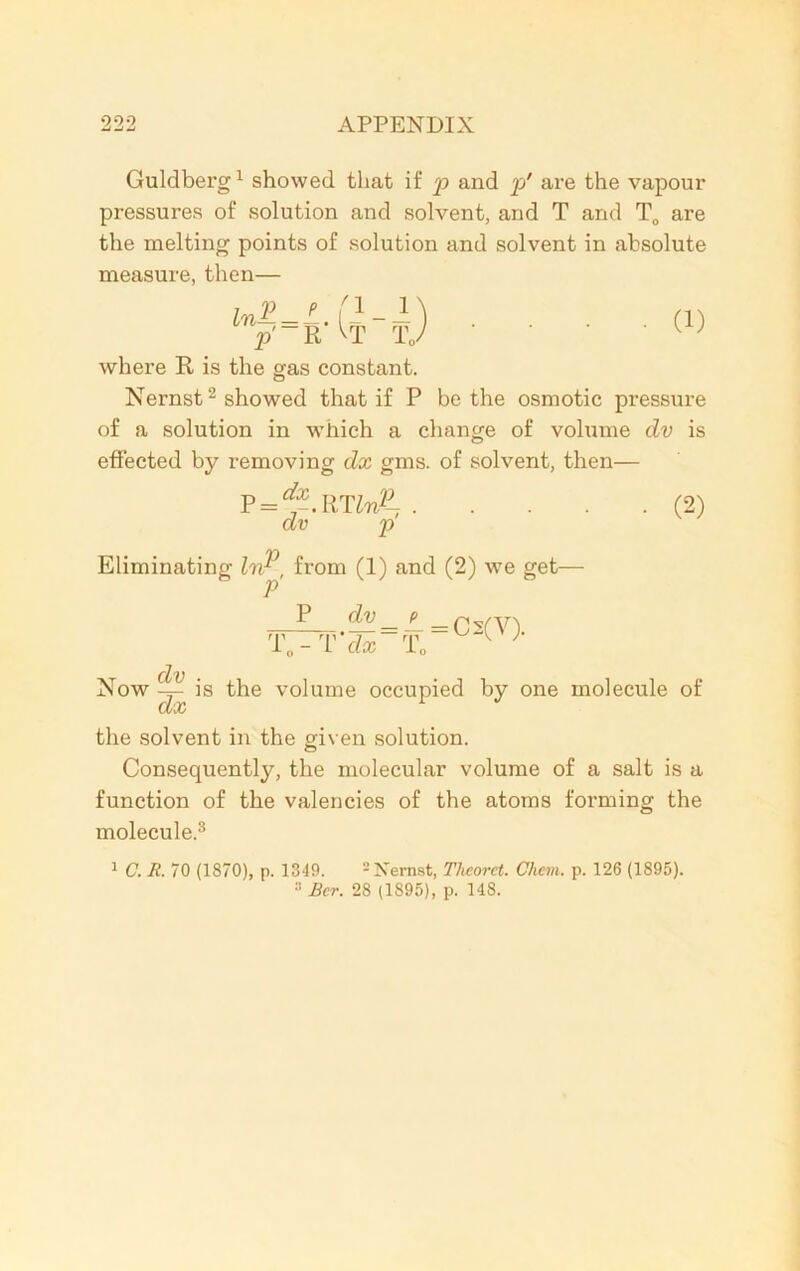 Guldberg1 showed that if p and p' are the vapour pressures of solution and solvent, and T and T0 are the melting points of solution and solvent in absolute measure, then— where R is the gas constant. Nernst2 showed that if P be the osmotic pressure of a solution in which a change of volume dv is effected by removing dx gms. of solvent, then— P = *im/- (2) dv p Eliminating IvP, from (1) and (2) we get- P ^ = i = Cs(V). T, - T dx T. dv ■ Now —rz— is the volume occupied by one molecule of Ct/%C the solvent in the given solution. Consequently, the molecular volume of a salt is a function of the valencies of the atoms forming the molecule.3 1 C. R. 70 (1870), p. 1349. 2 Nernst, Theorct. Chem. p. 126 (1895). Bcr. 28 (1895), p. 148.