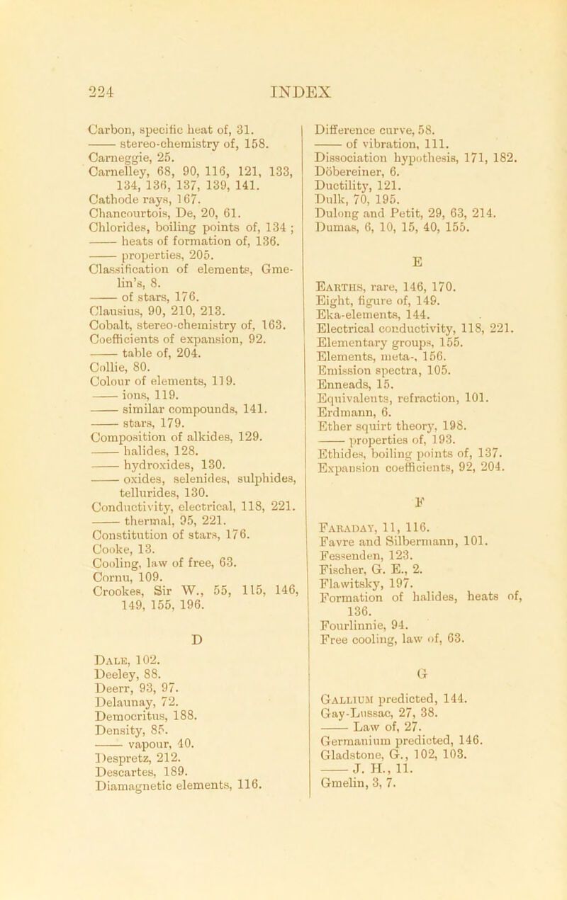 Carbon, specific beat of, 31. stereo-chemistry of, 158. Carneggie, 25. Carnelley, 68, 90, 116, 121, 133, 134, 136, 137, 139, 141. Cathode rays, 167. Chancourtois, De, 20, 61. Chlorides, boiling points of, 134 ; heats of formation of, 136. properties, 205. Classification of elements, Gme- lin’s, 8. of stars, 176. Clausius, 90, 210, 213. Cobalt, stereo-chemistry of, 163. Coefficients of expansion, 92. table of, 204. Collie, 80. Colour of elements, 119. ions, 119. similar compounds, 141. stars, 179. Composition of alkides, 129. halides, 128. hydroxides, 130. oxides, selenides, sulphides, tellurides, 130. Conductivity, electrical, 118, 221. thermal, 95, 221. Constitution of stars, 176. Cooke, 13. Cooling, law of free, 63. Cornu, 109. Crookes, Sir W„ 55, 115, 146, 149, 155, 196. D Dalk, 102. Deeley, 88. Deerr, 93, 97. Delaunay, 72. Democritus, 188. Density, 85. vapour, 40. Despretz, 212. Descartes, 189. Diamagnetic elements, 116. Difference curve, 58. of vibration. 111. Dissociation hypothesis, 171, 182. Dobereiner, 6. Ductility, 121. Dulk, 70, 195. Dulong and Petit, 29, 63, 214. Dumas, 6, 10, 15, 40, 155. E Earths, rare, 146, 170. Eight, figure of, 149. Eka-elements, 144. Electrical conductivity, 118, 221. Elementary groups, 155. Elements, meta-, 156. Emission spectra, 105. Enneads, 15. Equivalents, refraction, 101. Erdmann, 6. Ether squirt theory, 198. properties of, 193. Ethides, boiling points of, 137. Expansion coefficients, 92, 204. F Faraday, 11, 116. Favre and Silbermann, 101. Fessenden, 123. Fischer, G. E., 2. Flawitsky, 197. Formation of halides, heats of, 136. Fourlinnie, 94. Free cooling, law of, 63. G Gallium predicted, 144. Gay-Lussac, 27, 38. Law of, 27. Germanium predicted, 146. Gladstone, G., 102, 103. J. H., 11. Gmelin, 3, 7.