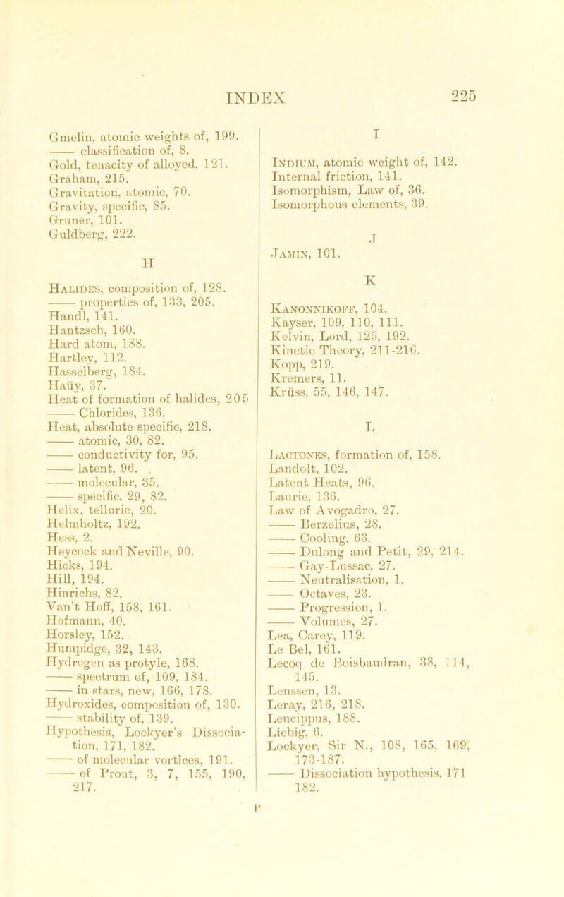 Gmelin, atomic weights of, 199. classification of, 8. Gold, tenacity of alloyed, 121. Graham, 215. Gravitation, atomic, 70. Gravity, specific, 85. Gruner, 101. Guldberg, 222. H Halides, composition of, 128. properties of, 133, 205. Handl, 141. Hantzsch, 160. Hard atom, 188. Hartley, 112. Hasselberg, 184. Haiiy, 37. Heat of formation of halides, 205 Chlorides, 136. Heat, absolute specific, 218. atomic, 30, 82. conductivity for, 95. latent, 96. . molecular, 35. specific, 29, 82. Helix, telluric, 20. Helmholtz, 192. Hess, 2. Heycock and Neville, 90. Hicks, 194. Hill, 194. Hinrichs, 82. Van’t Hoff, 158, 161. Hofmann, 40. Horsley, 152. lTumpidge, 32, 143. Hydrogen as protyle, 168. spectrum of, 109, 184. in stars, new, 166, 178. Hydroxides, composition of, 130. stability of, 139. Hypothesis, Loekyer’s Dissocia- tion, 171, 182. of molecular vortices, 191. of Prout, 3, 7, 155, 190, 217. I Indium, atomic weight of, 142. Internal friction, 141. Isomorphism, Law of, 36. Isomorphous elements, 39. •T .Tamin, 101. K Kanonnikoff, 104. Kayser, 109, 110, 111. Kelvin, Lord, 125, 192. Kinetic Theory, 211-216. Kopp, 219. Kremers, 11. Kriiss, 55, 146, 147. L Lactones, formation of, 158. Landolt, 102. Latent Heats, 96. j Laurie, 136. | Law of Avogadro, 27. Berzelius, 28. Cooling, 63. Dulong and Petit, 29, 214. Gay-Lussac, 27. Neutralisation, 1. Octaves, 23. Progression, 1. Volumes, 27. Lea, Carey, 119. Le Bel, 161. Lecoq de Boisbaudran, 38, 114, 145. Lcnssen, 13. Leray, 216, 218. Leucippus, 188. Liebig, 6. Lockyer, Sir N., 108, 165, 169; 173-187. Dissociation hypothesis, 171 182. i>