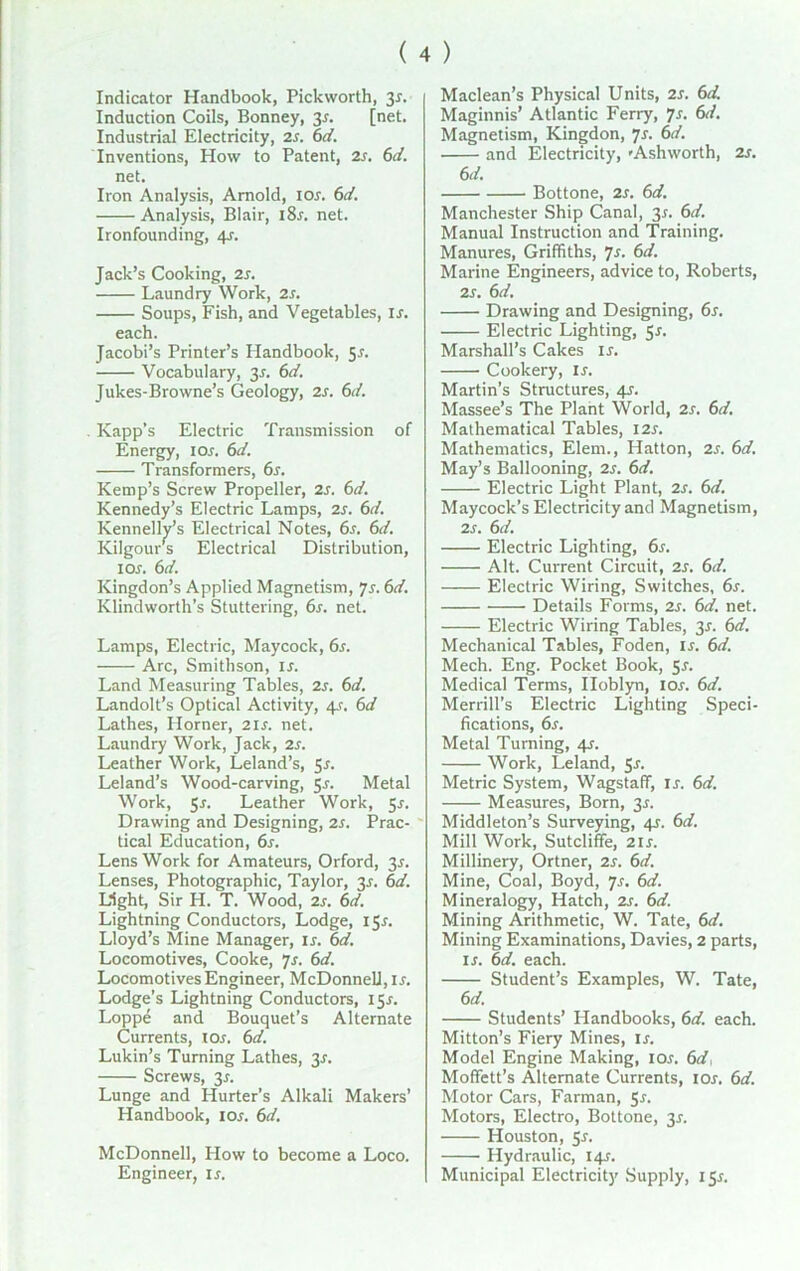 ( 4 ) Indicator Handbook, Pickworth, 3r. Induction Coils, Bonney, 3r. [net. Industrial Electricity, 2r. 6d. Inventions, How to Patent, 2s. 6d. net. Iron Analysis, Arnold, ior. 6d. Analysis, Blair, i8r. net. Ironfounding, 4s. Jack’s Cooking, 2s. Laundry Work, 2s. Soups, Fish, and Vegetables, ir. each. Jacobi’s Printer’s Handbook, Sr. Vocabulary, y. 6d. Jukes-Browne’s Geology, 2s. 6d. . Kapp's Electric Transmission of Energy, 10s. 6d. Transformers, 6s. Kemp’s Screw Propeller, 2s. 6d. Kennedy’s Electric Lamps, 2s. 6d. Kennelly’s Electrical Notes, 6s. 6d. Kilgour s Electrical Distribution, 1 or. 6d. Kingdon’s Applied Magnetism, Js. 6d. Klindworth’s Stuttering, 6s. net. Lamps, Electric, Maycock, 6s. Arc, Smithson, ir. Land Measuring Tables, 2s. 6d. Landolt’s Optical Activity, 4r. 6d Lathes, Horner, 2is. net. Laundry Work, Jack, 2s. Leather Work, Leland’s, 5r. Leland’s Wood-carving, 5r. Metal Work, 5^ Leather Work, 5r. Drawing and Designing, 2s. Prac- tical Education, 6s. Lens Work for Amateurs, Orford, 35. Lenses, Photographic, Taylor, y. 6d. Light, Sir H. T. Wood, 2s. 6d. Lightning Conductors, Lodge, 155. Lloyd’s Mine Manager, ir. 6d. Locomotives, Cooke, 7s. 6d. Locomotives Engineer, McDonnell, ir. Lodge’s Lightning Conductors, I5r. Loppe and Bouquet’s Alternate Currents, tor. 6d. Lukin’s Turning Lathes, y. Screws, 3r. Lunge and Hurter’s Alkali Makers’ Handbook, ior. 6d. McDonnell, How to become a Loco. Engineer, is. Maclean’s Physical Units, 2s. 6d. Maginnis’ Atlantic Ferry, 7s. 6d. Magnetism, Kingdon, 7s. 6d. and Electricity, 'Ashworth, 2s. 6d. Bottone, 2s. 6d. Manchester Ship Canal, 3*. 6d. Manual Instruction and Training. Manures, Griffiths, 7s. 6d. Marine Engineers, advice to, Roberts, 2s. 6d. Drawing and Designing, 6s. Electric Lighting, 5*. Marshall’s Cakes ir. Cookery, is. Martin’s Structures, 4s. Massee’s The Plant World, 2s. 6d. Mathematical Tables, I2r. Mathematics, Elern., Hatton, 2s. 6d. May’s Ballooning, 2s. 6d. Electric Light Plant, 2s. 6d. Maycock’s Electricity and Magnetism, 2s. 6d. Electric Lighting, 6s. Alt. Current Circuit, 2s. 6d. Electric Wiring, Switches, 6s. Details Forms, 2s. 6d. net. Electric Wiring Tables, 3r. 6d. Mechanical Tables, Foden, is. 6d. Mech. Eng. Pocket Book, Sr. Medical Terms, Iloblyn, ior. 6d. Merrill’s Electric Lighting Speci- fications, 6s. Metal Turning, 4s. Work, Leland, 5r. Metric System, WagstafT, is. 6d. Measures, Born, 3*. Middleton’s Surveying, 4J. 6d. Mill Work, Sutcliffe, 2ir. Millinery, Ortner, 2s. 6d. Mine, Coal, Boyd, 7s. 6d. Mineralogy, Hatch, zs. 6d. Mining Arithmetic, W. Tate, 6d. Mining Examinations, Davies, 2 parts, is. 6d. each. Student’s Examples, W. Tate, 6d. Students’ Handbooks, 6d. each. Mitton’s Fiery Mines, ir. Model Engine Making, ior. 6d, Moffett’s Alternate Currents, ior. 6d. Motor Cars, Farman, Sr. Motors, Electro, Bottone, 3r. Houston, 5r. Hydraulic, 14?. Municipal Electricity Supply, isr.