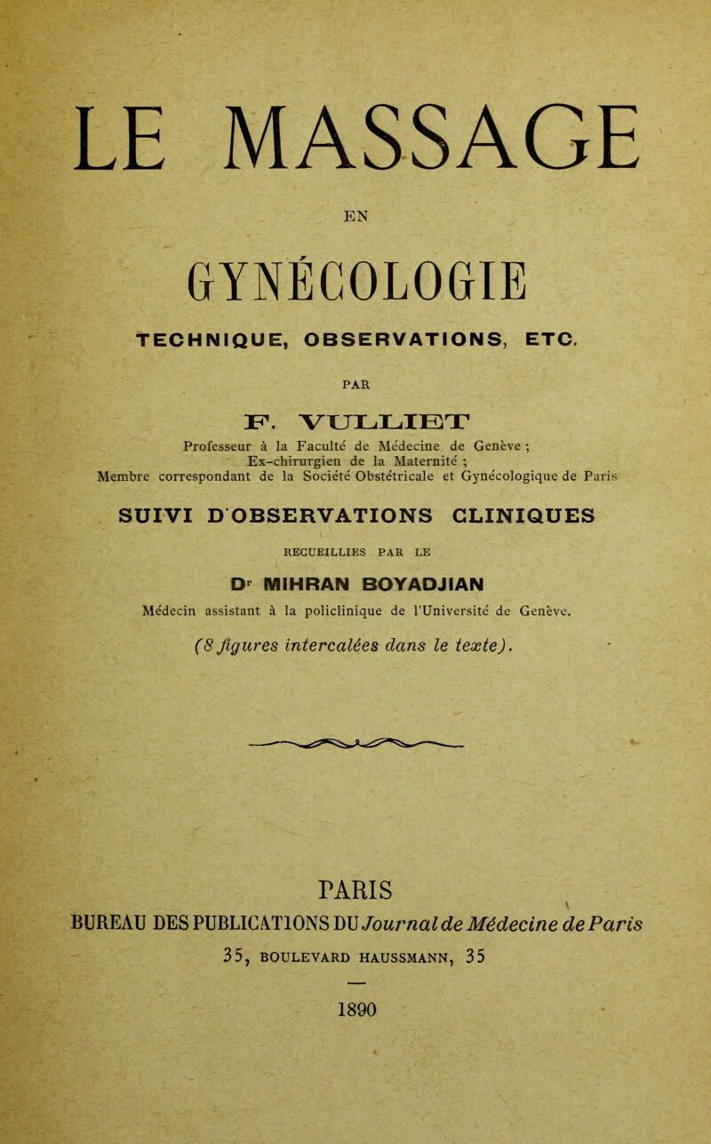LE MASSAGE EN GYNÉCOLOGIE TECHNIQUE, OBSERVATIONS, ETC. PAR F. VULLIBT Professeur à la Faculté de Médecine de Genève ; Ex-chirurgien de la Maternité ; Membre correspondant de la Société Obstétricale et Gynécologique de Paris SUIVI D OBSERVATIONS CLINIQUES RECUEILLIES PAR LE MIHRAN BOYADJIAN Médecin assistant à la policlinique de l’Université de Genève. (8figures intercalées dans le texte). PARIS BUREAU DES PUBLICATIONS DM Journal de Médecine de Paris 35, BOULEVARD HADSSMANN, 35 1890