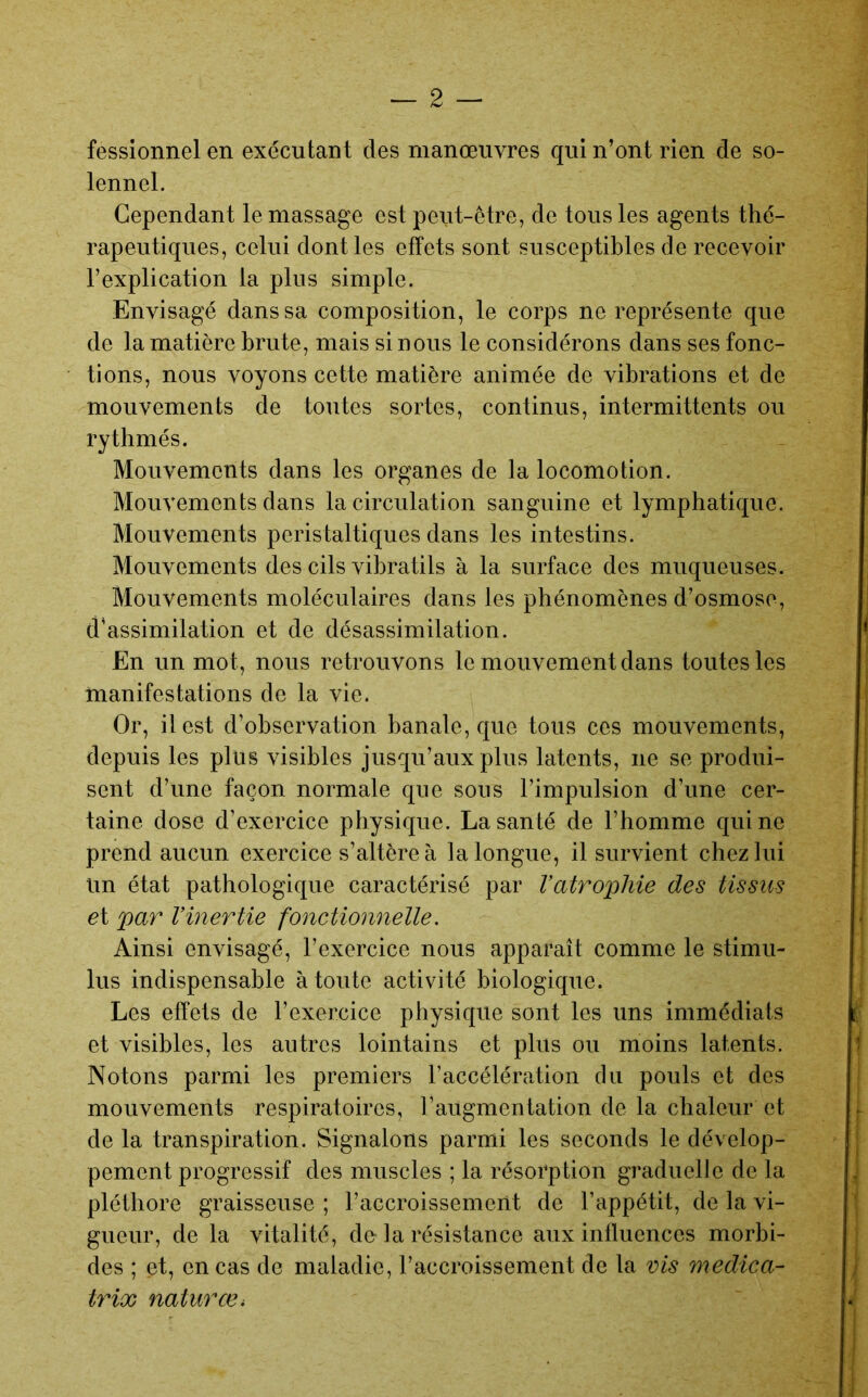 fessionnel en exécutant des manœuvres qui n’ont rien de so- lennel. Cependant le massage est peut-être, de tous les agents thé- rapeutiques, celui dont les effets sont susceptibles de recevoir l’explication la plus simple. Envisagé dans sa composition, le corps ne représente que de la matière brute, mais si nous le considérons dans ses fonc- tions, nous voyons cette matière animée de vibrations et de mouvements de toutes sortes, continus, intermittents ou rythmés. Mouvements dans les organes de la locomotion. Mouvements dans la circulation sanguine et lymphatique. Mouvements péristaltiques dans les intestins. Mouvements des cils vibratils à la surface des muqueuses. Mouvements moléculaires dans les phénomènes d’osmose, d’assimilation et de désassimilation. En un mot, nous retrouvons le mouvement dans toutes les manifestations de la vie. Or, il est d’observation banale, que tous ces mouvements, depuis les plus visibles jusqu’aux plus latents, ne se produi- sent d’une façon normale que sous l’impulsion d’une cer- taine dose d’exercice physique. La santé de l’homme qui ne prend aucun exercice s’altère à la longue, il survient chez lui Un état pathologique caractérisé par Vatrophie des tissus et par Vinertie fonctionnelle. Ainsi envisagé, l’exercice nous apparaît comme le stimu- lus indispensable à toute activité biologique. Les effets de l’exercice physique sont les uns immédiats et visibles, les autres lointains et plus ou moins latents. Notons parmi les premiers l’accélération du pouls et des mouvements respiratoires, l’augmentation de la chaleur et de la transpiration. Signalons parmi les seconds le dévelop- pement progressif des muscles ; la résorption graduelle de la pléthore graisseuse ; l’accroissement de l’appétit, de la vi- gueur, de la vitalité, de-la résistance aux inlluences morbi- des ; et, en cas de maladie, l’accroissement de la vis medica- trix naturœ.