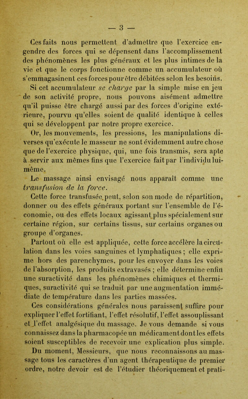 Ces faits nous permettent d’admettre que l’exercice en- gendre des forces qui se dépensent dans l’accomplissement des phénomènes les plus généraux et les plus intimes de la vie et que le corps fonctionne comme un accumulateur où s’emmagasinent ces forces pour être débitées selon les besoins. Si cet accumulateur se charge par la simple mise en jeu de son activité propre, nous pouvons aisément admettre qu’il puisse être chargé aussi par des forces d’origine exté- rieure, pourvu qu’elles soient de qualité identique à celles qui se développent par notre propre exercice. Or, les mouvements, les pressions, les manipulations di- verses qu’exécute le masseur ne sont évidemment autre chose que de l’exercice physique, qui, une fois transmis, sera apte à servir aux mêmes fins que l’exercice fait par l’individu lui- même. Le massage ainsi envisagé nous apparaît comme une transfusion de la force. Cette force transfusée peut, selon son mode de répartition, donner ou des effets généraux portant sur l’ensemble de l’é- conomie, ou des effets locaux agissant plus spécialement sur certaine région, sur certains tissus, sur certains organes ou groupe d’organes. Partout où elle est appliquée, cette force accélère la cired- lation dans les voies sanguines et lymphatiques ; elle expri- me hors des parenchymes, pour les envoyer dans les voies de l’absorption, les produits extravasés ; elle détermine enfin une suractivité dans les phénomènes chimiques et thermi- ques, suractivité qui se traduit par une augmentation immé- diate de température dans les parties massées. Ces considérations générales nous paraissent suffire pour expliquer l’effet fortifiant, l’effet résolutif, l’effet assouplissant et l’effet analgésique du massage. Je vous demande si vous connaissez dans la pharmacopée un médicament dont les effets soient susceptibles de recevoir une explication plus simple. Du moment. Messieurs, que nous reconnaissons au mas- sage tous les caractères d’un agent thérapeutique de premier ordre, notre devoir est de l’étudier théoriquement et prati-
