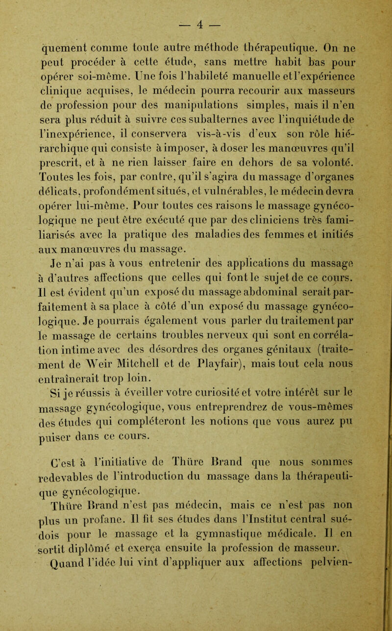 quement comme toute autre méthode thérapeutique. On ne peut procéder à cette étude, sans mettre habit bas pour opérer soi-meme. Une fois l’habileté manuelle et l’expérience clinique acquises, le médecin pourra recourir aux masseurs de profession pour des manipulations simples, mais il n’en sera plus réduit à suivre ces subalternes avec l’inquiétude de l’inexpérience, il conservera vis-à-vis d’eux son rôle hié- rarchique qui consiste à imposer, à doser les manœuvres qu’il prescrit, et à ne rien laisser faire en dehors de sa volonté. Toutes les fois, par contre, qu’il s’agira du massage d’organes délicats, profondément situés, et vulnérables, le médecin devra opérer lui-même. Pour toutes ces raisons le massage gynéco- logique ne peut être exécuté que par des cliniciens très fami- liarisés avec la pratique des maladies des femmes et initiés aux manœuvres du massage. Je n’ai pas à vous entretenir des applications du massage à d’autres affections que celles qui font le sujet de ce cours. Il est évident qu’un exposé du massage abdominal serait par- faitement à sa place à côté d’un exposé du massage gynéco- logique. Je pourrais également vous parler du traitement par le massage de certains troubles nerveux qui sont en corréla- tion intime avec des désordres des organes génitaux (traite- ment de Weir Mitchell et de Playfair), mais tout cela nous entraînerait trop loin. Si je réussis à éveiller votre curiosité et votre intérêt sur le massage gynécologique, vous entreprendrez de vous-mêmes des études qui compléteront les notions que vous aurez pu puiser dans ce cours. C’est à l’initiative de Thüre Brand que nous sommes redevables de l’introduction du massage dans la thérapeuti- que gynécologique. Thüre Brand n’est pas médecin, mais ce n’est pas non plus un profane. Il fit ses études dans l’Institut central sué- dois pour le massage et la gymnastique médicale. Il en sortit diplômé et exerça ensuite la profession de masseur. Quand l’idée lui vint d’appliquer aux affections pelvien-