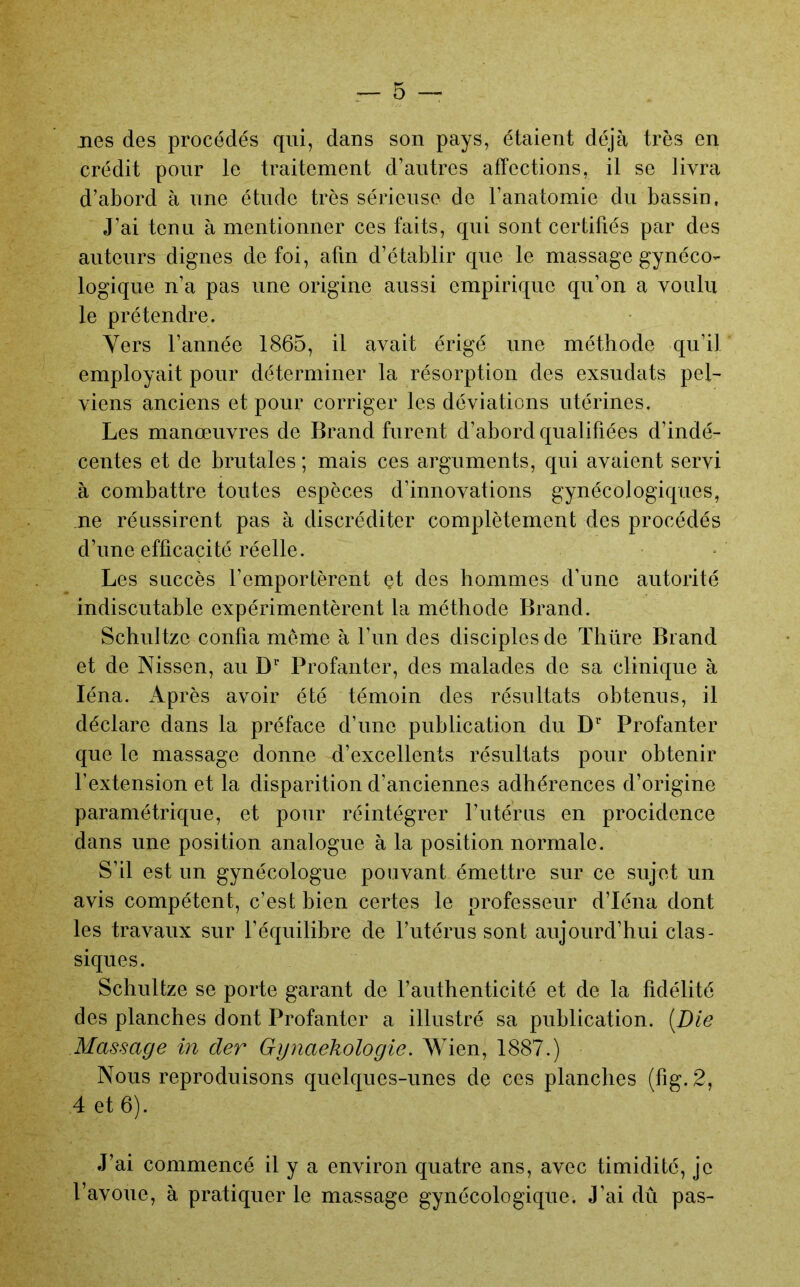 lies des procédés qui, dans son pays, étaient déjà très en crédit pour le traitement d’autres affections, il se livra d’abord à une étude très sérieuse de l’anatomie du bassin, J’ai tenu à mentionner ces faits, qui sont certifiés par des auteurs dignes de foi, afin d’établir que le massage gynéco- logique n’a pas une origine aussi empirique qu’on a voulu le prétendre. Vers l’année 1865, il avait érigé une méthode qu’il employait pour déterminer la résorption des exsudats pel- viens anciens et pour corriger les déviations utérines. Les manœuvres de Brand furent d’abord qualifiées d’indé- centes et de brutales ; mais ces arguments, qui avaient servi à combattre toutes espèces d’innovations gynécologiques, ne réussirent pas à discréditer complètement des procédés d’une efficacité réelle. Les succès l’emportèrent et des hommes d’une autorité indiscutable expérimentèrent la méthode Brand. Schultze confia même à l’un des disciples de Thüre Brand et de Nissen, au D’’ Profanter, des malades de sa clinique à léna. Après avoir été témoin des résultats obtenus, il déclare dans la préface d’une publication du Profanter que le massage donne d’excellents résultats pour obtenir l’extension et la disparition d’anciennes adhérences d’origine paramétrique, et pour réintégrer l’utérus en procidence dans une position analogue à la position normale. S’il est un gynécologue pouvant émettre sur ce sujet un avis compétent, c’est bien certes le professeur d’Iéna dont les travaux sur l’équilibre de l’utérus sont aujourd’hui clas- siques. Schultze se porte garant de l’authenticité et de la fidélité des planches dont Profanter a illustré sa publication. [Die Massage in der Gynaekologie. Wien, 1887.) Nous reproduisons quelques-unes de ces planches {fig.2, 4 et 6). J’ai commencé il y a environ quatre ans, avec timidité, je l’avoue, à pratiquer le massage gynécologique. J’ai dû pas-
