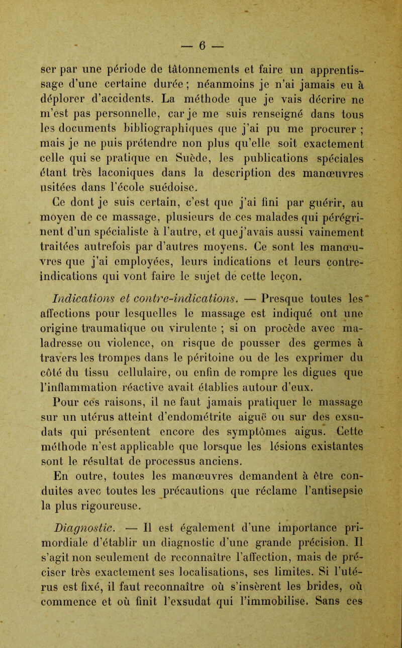 ser par une période de tâtonnements et faire un apprentis- sage d’une certaine durée ; néanmoins je n’ai jamais eu à déplorer d’accidents. La méthode que je vais décrire ne m’est pas personnelle, car je me suis renseigné dans tous les documents bibliographiques que j’ai pu me procurer ; mais je ne puis prétendre non plus qu’elle soit exactement celle qui se pi’atique en Suède, les publications spéciales étant très laconiques dans la description des manœuvres usitées dans l’école suédoise. Ce dont je suis certain, c’est que j’ai fini par guérir, au moyen de ce massage, plusieurs de ces malades qui pérégri- nent d’un spécialiste à l’autre, et quej’avais aussi vainement traitées autrefois par d’autres moyens. Ce sont les manœu- vres que j’ai employées, leurs indications et leurs contre- indications qui vont faire le sujet de cette leçon. Indications et contre-indications, —Presque toutes les* affections pour lesquelles le massage est indiqué ont une origine traumatique ou virulente ; si on procède avec ma- ladresse ou violence, on risque de pousser des germes à travers les trompes dans le péritoine ou de les exprimer du côté du tissu cellulaire, ou enfin de rompre les digues que rinflammation réactive avait établies autour d’eux. Pour ces raisons, il ne faut jamais pratiquer le massage sur un utérus atteint d’endométrite aiguë ou sur des exsu- dats qui présentent encore des symptômes aigus. Cette méthode n’est applicable que lorsque les lésions existantes sont le résultat de processus anciens. En outre, toutes les manœuvres demandent à être con- duites avec toutes les précautions que réclame l’antisepsie la plus rigoureuse. Diagnostic. — Il est également d’une importance pri- mordiale d’établir un diagnostic d’une grande précision. Il s’agit non seulement de reconnaître l’affection, mais de pré- ciser très exactement ses localisations, ses limites. Si l’uté- rus est fixé, il faut reconnaître où s’insèrent les brides, où commence et où finit l’exsudât qui l’immobilise» Sans ces