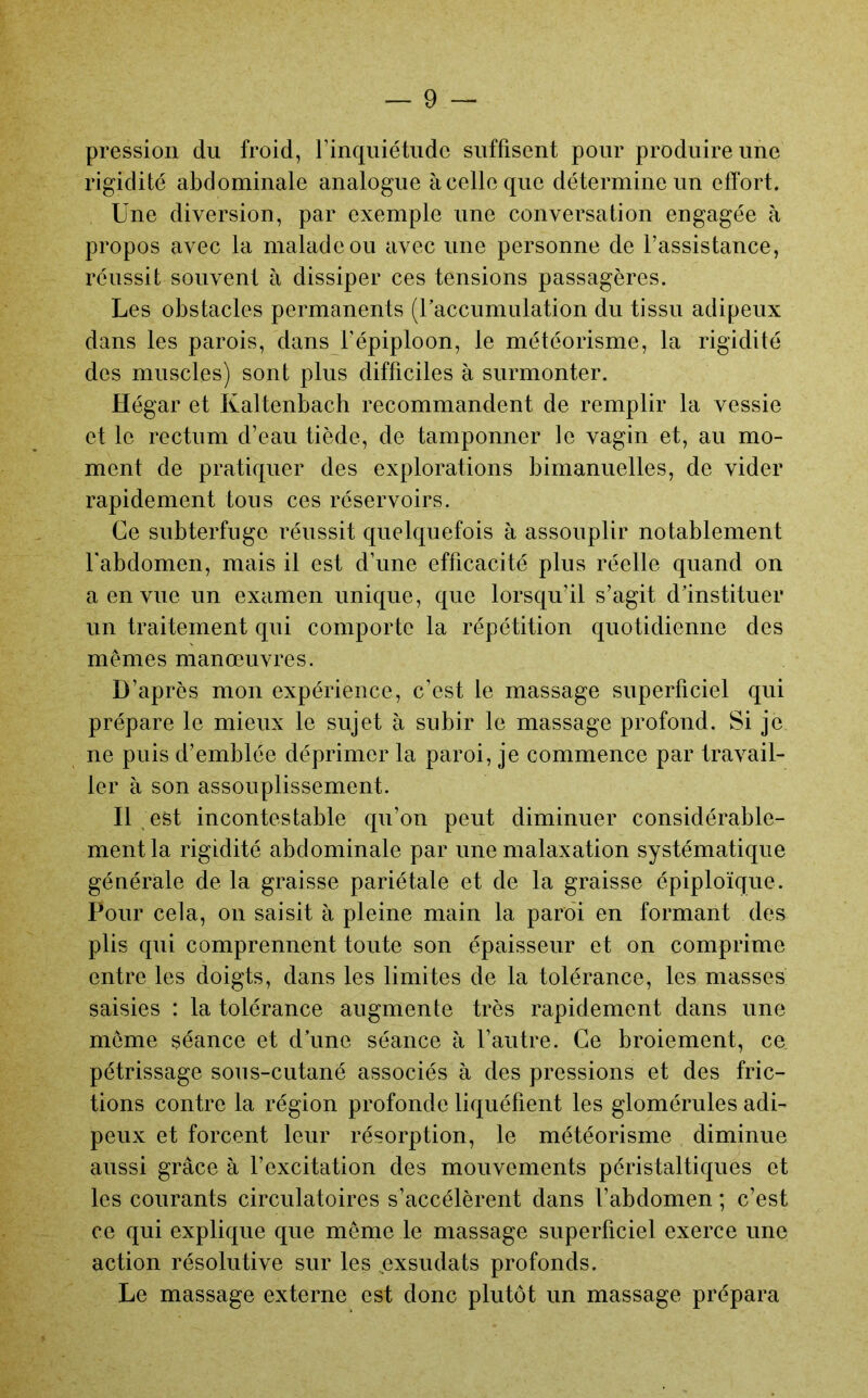 pression du froid, l’inquiétude suffisent pour produire une rigidité abdominale analogue à celle que détermine un effort. Une diversion, par exemple une conversation engagée à propos avec la malade ou avec une personne de l’assistance, réussit souvent à dissiper ces tensions passagères. Les obstacles permanents (Uaccumulation du tissu adipeux dans les parois, dans l’épiploon, le météorisme, la rigidité des muscles) sont plus difficiles à surmonter. Hégar et Kaltenbach recommandent de remplir la vessie et le rectum d’eau tiède, de tamponner le vagin et, au mo- ment de pratiquer des explorations bimanuelles, de vider rapidement tous ces réservoirs. Ce subterfuge réussit quelquefois à assouplir notablement l'abdomen, mais il est d’une efficacité plus réelle quand on a en vue un examen unique, que lorsqu’il s’agit d’instituer un traitement qui comporte la répétition quotidienne des mêmes manœuvres. D’après mon expérience, c’est le massage superficiel qui prépare le mieux le sujet à subir le massage profond. Si je ne puis d’emblée déprimer la paroi, je commence par travail- ler à son assouplissement. Il est incontestable qu’on peut diminuer considérable- ment la rigidité abdominale par une malaxation systématique générale de la graisse pariétale et de la graisse épiploïque. Pour cela, on saisit à pleine main la paroi en formant des plis qui comprennent toute son épaisseur et on comprime entre les doigts, dans les limites de la tolérance, les masses saisies : la tolérance augmente très rapidement dans une même séance et d’une séance à l’autre. Ce broiement, ce pétrissage sous-cutané associés à des pressions et des fric- tions contre la région profonde liquéfient les glomérules adi- peux et forcent leur résorption, le météorisme diminue aussi grâce à l’excitation des mouvements péristaltiques et les courants circulatoires s’accélèrent dans l’abdomen ; c’est ce qui explique que même le massage superficiel exerce une action résolutive sur les ^exsudats profonds. Le massage externe est donc plutôt un massage prépara
