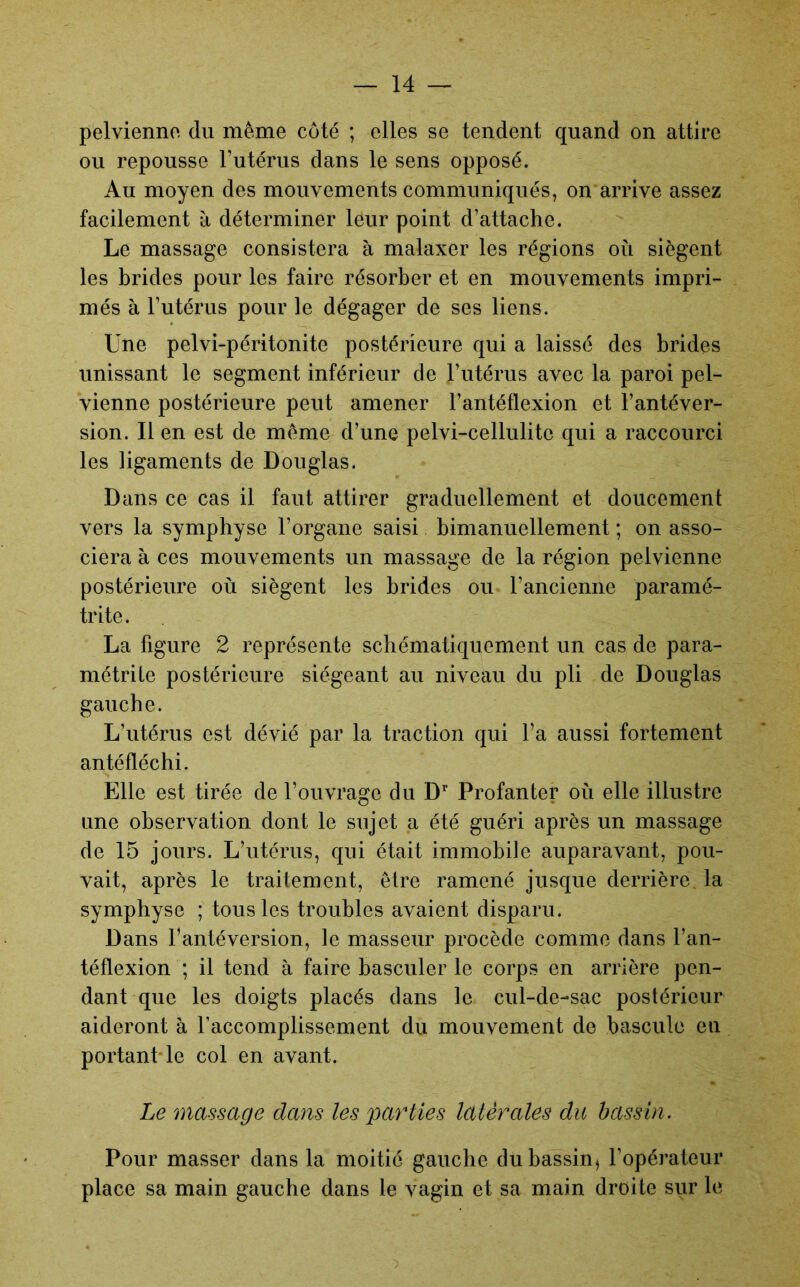 pelvienne du même côté ; elles se tendent quand on attire ou repousse Futérus dans le sens opposé. Au moyen des mouvements communiqués, on arrive assez facilement à déterminer leur point d’attache. Le massage consistera à malaxer les régions où siègent les brides pour les faire résorber et en mouvements impri- més à Futérus pour le dégager de ses liens. Une pelvi-péritonite postérieure qui a laissé des brides unissant le segment inférieur de Futérus avec la paroi pel- vienne postérieure peut amener Fantéflexion et Fantéver- sion. Il en est de même d’une pelvi-cellulite qui a raccourci les ligaments de Douglas. Dans ce cas il faut attirer graduellement et doucement vers la symphyse l’organe saisi bimanuellement ; on asso- ciera à ces mouvements un massage de la région pelvienne postérieure où siègent les brides ou l’ancienne paramé- trite. La figure 2 représente schématiquement un cas de para- métrile postérieure siégeant au niveau du pli de Douglas gauche. L’utérus est dévié par la traction qui Fa aussi fortement antéfléchi. Elle est tirée de l’ouvrage du D’’ Profan ter où elle illustre une observation dont le sujet a été guéri après un massage de 15 jours. L’utérus, qui était immobile auparavant, pou- vait, après le traitement, être ramené jusque derrière la symphyse ; tous les troubles avaient disparu. Dans l’antéversion, le masseur procède comme dans Fan- téflexion ; il tend à faire basculer le corps en arrière pen- dant que les doigts placés dans le cul-de-sac postérieur aideront à l’accomplissement du mouvement de bascule eu portant le col en avant. Le massage dans les parties latérales du bassin. Pour masser dans la moitié gauche dubassin^ l’opérateur place sa main gauche dans le vagin et sa main droite sur le