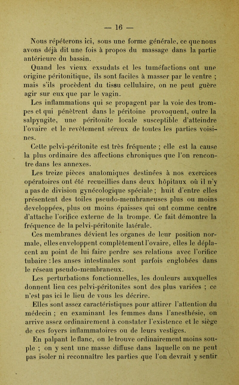 Nous répéterons ici, sous une forme générale, ce que nous avons déjà dit une fois à propos du massage dans la partie antérieure du bassin. Quand les vieux exsudats et les tuméfactions ont une origine péritonitique, ils sont faciles à masser par le ventre ; mais s’ils procèdent du tissu cellulaire, on ne peut guère agir sur eux que par le vagin. Les inflammations qui se propagent par la voie des trom- pes et qui pénètrent dans le péritoine provoquent, outre la salpyngite, une péritonite locale susceptible d’atteindre l’ovaire et le revêtement séreux de toutes les parties voisi- nes. Cette pelvi-péritonite est très fréquente ; elle est la cause la plus ordinaire des affections chroniques que l’on rencon- tre dans les annexes. Les treize pièces anatomiques destinées à nos exercices opératoires ont été recueillies dans deux hôpitaux où il n’y a pas de division gynécologique spéciale ; huit d’entre elles présentent des toiles pseudo-membraneuses plus ou moins développées, plus ou moins épaisses qui ont comme centre d’attache l’orifice externe de la trompe. Ce fait démontre la fréquence de la pelvi-péritonite latérale. Ces membranes dévient les organes de leur position nor- male, elles enveloppent complètement l’ovaire, elles le dépla- cent au point de lui faire perdre ses relations avec l’orifice tubaire : les anses intestinales sont parfois englobées dans le réseau pseudo-membraneux. Les perturbations fonctionnelles, les douleurs auxquelles donnent lieu ces pelvi-péritonites sont des plus variées ; ce n’est pas ici le lieu de vous les décrire. . Elles sont assez caractéristiques pour attirer l’attention du médecin ; en examinant les femmes dans l’anesthésie, on arrive assez ordinairement à constater l'existence et le siège de ces foyers inflammatoires ou de leurs vestiges. En palpant le flanc, on le trouve ordinairement moins sou- ple ; on y sent une masse difluse dans laquelle on ne peut pas isoler ni reconnaître les parties que l’on devrait y sentir