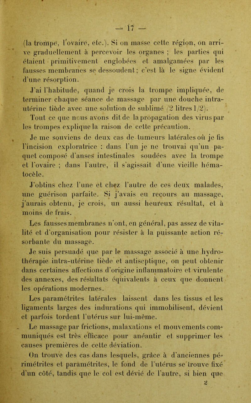 (la troriïpe’, ^ovaire, etc.). Si on masse cette région, on arri- ve gradiiellenient à percevoir les organes ; les parties qui étaient primitivement englobées et amalgamées par les fausses membranes se dessoudent ; c’est là le signe évident d’une résorption. J’ai l’habitude, quand je crois la trompe impliquée, de terminer chaque séance de massage par une douche intra- utérine tiède avec une solution de sublimé (2 litres 1/2). Tout ce que nous avons dit de la propagation des virus par les trompes explique la raison de cette précaution. Je me souviens de deux cas de tumeurs latérales où je fis l’incision exploratrice : dans l’un je ne trouvai qu’un pa- quet composé d’anses intestinales soudées avec la trompe et l’ovaire ; dans l’autre, il s'agissait d’une vieille héma- tocèle. J’obtins chez l’ime et chez l’autre de ces deux malades, une guérison parfaite. Si j’avais eu recours au massage, j’aurais obtenu, je crois, un aussi heureux résultat, et à moins de frais. Les fausses membranes n'ont, en général, pas assez de vita- lité et d’organisation pour résister à la puissante action ré- sorbante du massage. Je suis persuadé que par le massage associé à une hydro- thérapie intra-utérine tiède et antiseptique, on peut obtenir dans certaines affections d’origine intlammatoire et virulente des annexes, des résultats équivalents à ceux que donnent les opérations modernes. Les paramétrites latérales laissent dans les tissus et les ligaments larges des indurations qui immobilisent, dévient et parfois tordent l’utérus sur lui-meme. Le massage par frictions, malaxations et mouvements com- muniqués est très efficace pour anéantir et supprimer les causes premières de cette déviation. On trouve des cas dans lesquels, grâce à d’anciennes pé- rimétrites et paramétrites, le fond de l’utérus se trouve fixé d’un côté, tandis que le col est dévié de l’autre, si bien que