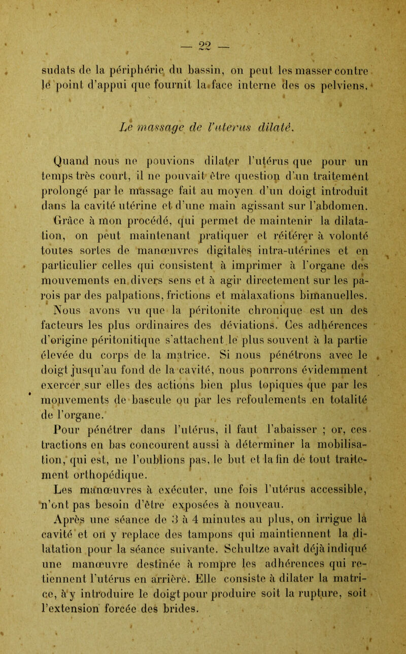 99 siidats de la périphérie, du bassin, on peut les masser contre lé point d’appui cjue fournit la*face interne des os pelviens,* Le mmsage de Vnterm dilaté. . . Quand nous ne pouvions dilater t’utérus que pour un temps très court, il ne pouvait être question d’un traitement prolongé par le message fait au moyen d’un doigt introduit dans la cavité utérine et d’une main agissant sur l’abdomen. Grâce à mon procédé, qui permet de maintenir la dilata- tion, on peut maintenant pratiquer et réitérer à volonté toutes sortes de manœuvres digitales intra-utérines et en particulier celles qui consistent à imprimer à l’organe des mouvements en divers sens et à agir directement sur les pa- rois par des palpations, frictions et malaxations bimanuelles. Nous avons vu que la péritonite chronique est un des facteurs les plus ordinaires des déviations. Ces adhérences d’origine péritonitique s’attachent lé plus souvent à la partie élevée du corps de la matrice. Si nous pénétrons avec le doigt jusqu’au fond de la cavité, nous pourrons évidemment exercer sur elles des actions bien plus topiques que par les mouvements de bascule ou par les refoulements en totalité de l’organe. Pour pénétrer dans l’utérus, il faut l’abaisser ; or, ces tractions en bas concourent aussi à déterminer la mobilisa- tion, qui est, ne l’oublions pas, le but et la fin de tout traite- ment orthopédique. Les manœuvres à exécuter, une fois Tutérus accessible, n’ont pas besoin d’être exposées à nouveau. Après une séance de 3 à 4 minutes au plus, on irrigue la cavité et on y replace des tampons qui maintiennent la di- latation pour la séance suivante. Schultze avait déjà indiqué une manœuvre destinée à rompre les adhérences qui re- tiennent l’utérus en arrière. Elle consiste à dilater la matri- ce, à y introduire le doigt pour produire soit la rupture, soit l’extension forcée des brides.