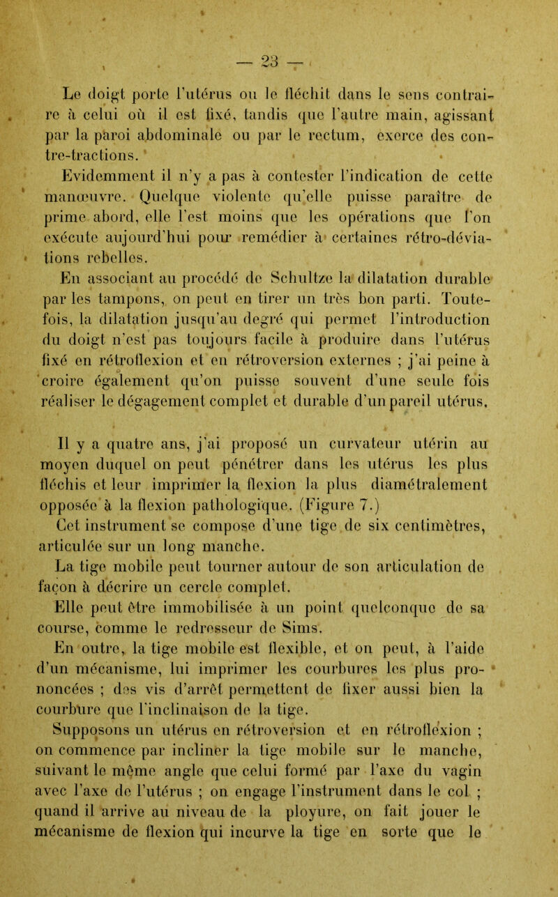 Le doigt porte riitéms ou le fléchit dans le sens contrai- re à celui où il est fixé, tandis que l’autre main, agissant par la paroi abdominale ou par le rectum, exerce des con- tre-tractions. Evidemment il n’y a pas à contester l’indication de cette manœuvre. Quelque violente qu’elle puisse paraître de prime abord, elle l’est moins que les opérations que l’on exécute aujourd’hui pour remédier à certaines rétro-dévia- tions rebelles. En associant au procédé de Schultze la dilatation durable par les tampons, on peut en tirer un très bon parti. Toute- fois, la dilatation jusqu’au degré qui permet l’introduction du doigt n’est pas toujours facile à produire dans l’utérus fixé en rétrollexion et en rétroversion externes ; j’ai peine à croire également qu’on puisse souvent d’une seule fois réaliser le dégagement complet et durable d’un pareil utérus. Il y a quatre ans, j’ai proposé un curvateur utérin au moyen duquel on peut pénétrer dans les utérus les plus fléchis et leur imprimer la flexion la plus diamétralement opposée à la flexion pathologique. (Figure 7.) Cet instrument se compose d’une tige de six centimètres, articulée sur un long manche. La tige mobile peut tourner autour de son articulation do façon à décrire un cercle complet. Elle peut être immobilisée à un point quelconque de sa course, comme le redresseur de Sims. En outre, la tige mobile est flexible, et on peut, à l’aide d’un mécanisme, lui imprimer les courbures les plus pro- noncées ; des vis d’arrêt permettent de fixer aussi bien la courbure que l'inclinaison de la tige. Supposons un utérus en rétroversion et en rétrollexion ; on commence par incliner la tige mobile sur le manche, suivant le meme angle que celui formé par l’axe du vagin avec Taxe de l’utérus ; on engage l’instrument dans le col ; quand il arrive au niveau de la ployure, on fait jouer le mécanisme de flexion qui incurve la tige en sorte que le