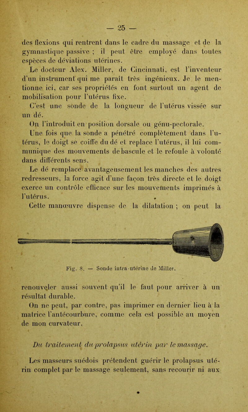 des flexions qui rentrent dans le cadre du massage et de la gymnastique passive ; il peut etre employé dans toutes espèces de déviations utérines. Le docteur Alex. Miller, de Cincinnati, est l’inventeur d’im instrument qui me paraît très ingénieux. Je le men- tionne ici, car ses propriétés en font surtout un agent de mobilisation pour l’iitérus fixe. C’est une sonde de la longueur de l’utérus vissée sur un dé. On l’introduit en position dorsale ou génu-pectorale. Une fois que la sonde a pénétré complètement dans l’ii- térus, le doigt se coiffe du dé et replace l’utérus, il lui com- munique des mouvements de bascule et le refoule à volonté dans différents sens. Le dé remplace avantageusement les manches des autres redresseurs, la force agit d’une façon très directe et le doigt exerce un contrôle efficace sur les mouvements imprimés à futérus. Cette manœuvre dispense de la dilatation ; on peut la Fig. 8. — Sonde intra-utérine Je Miller. renouvQler aussi souvent qu’il le faut pour arriver à un résultat durable. On ne peut, par contre, pas imprimer en dernier lieu à la matrice fantécourbure, comme cela est possible au moyen de mon curvateur. Du traitement duprolapHus utérin par le massage. Les masseurs suédois prétendent guérir le prolapsus uté- rin complet par le massage seulement, sans recourir ni aux