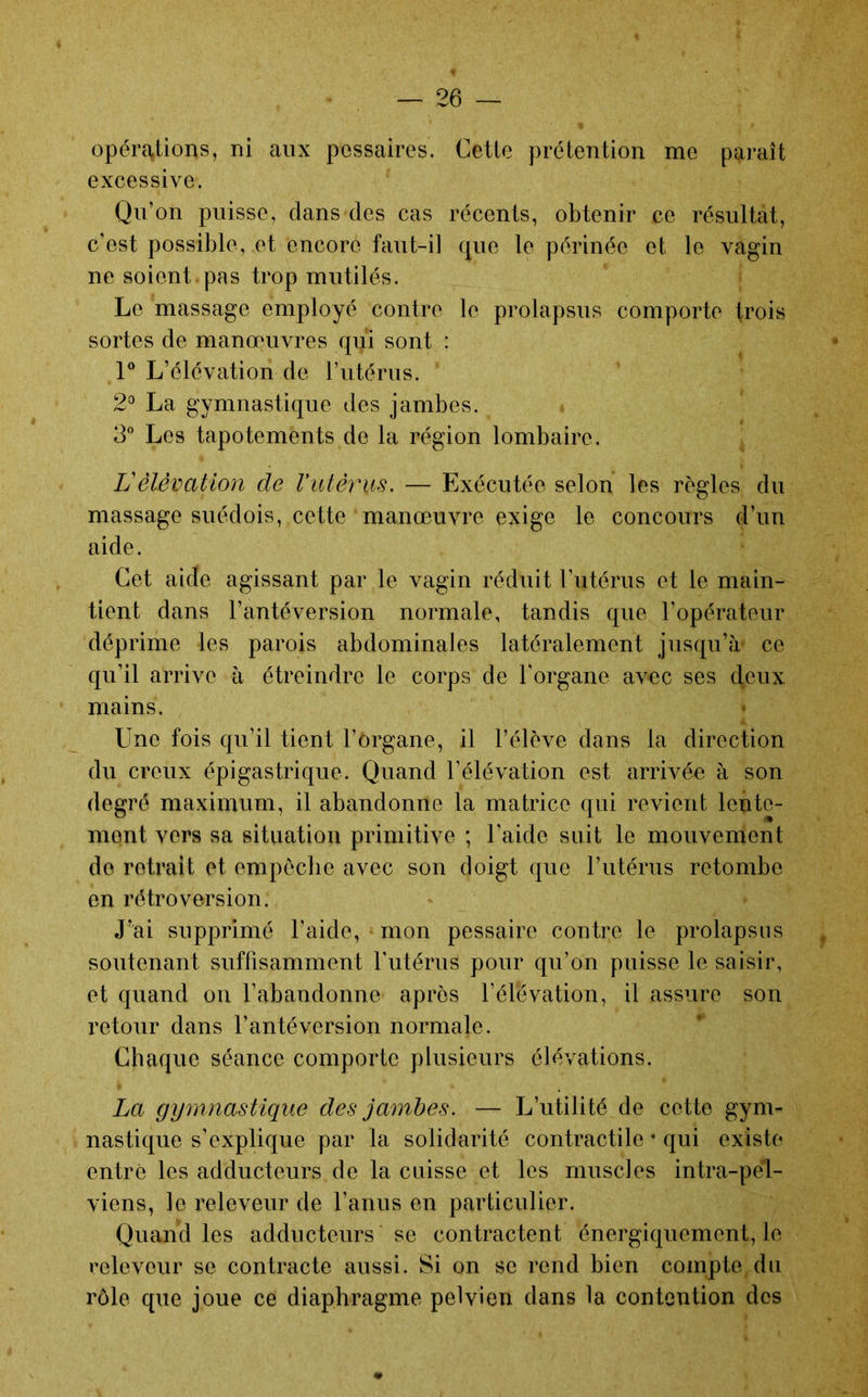 opéra,tions, ni aux pessaires. Cette prétention me paraît excessive. Qu’on puisse, dans des cas récents, obtenir ce résultat, c’est possible, et encore faut-il que le périnée et le vagin ne soient pas trop mutilés. Le massage employé contre le prolapsus comporte trois sortes de manœuvres qui sont : V L’élévation de l’utérus. 2^ La gymnastique des jambes. 3° Les tapotements de la région lombaire. L'élévation de rutéînis. — Exécutée selon les règles du massage suédois, cette manœuvre exige le concours d’un aide. Cet aide agissant par le vagin réduit l’utérus et le main- tient dans l’antéversion normale, tandis que l’opérateur déprime les parois abdominales latéralement jusqu’à' ce qu’il arrive à étreindre le corps de l'organe avec ses deux mains. Une fois qu’il tient l’organe, il l’élève dans la direction du creux épigastrique. Quand l’élévation est arrivée à son degré maximum, il abandonne la matrice qui revient lente- ment vers sa situation primitive ; l’aide suit le mouvenient de retrait et empêche avec son doigt que l’utérus retombe en rétroversion. J’ai supprimé l’aide, mon pessaire contre le prolapsus soutenant suffisamment Tutérus pour qu’on puisse le saisir, et quand on rabandonne après l’élévation, il assure son retour dans l’antéversion normale. Chaque séance comporte plusieurs élévations. La gymnastique des jambes. — L’utilité de cette gym- nastique s’explique par la solidarité contractile ’ qui existe entré les adducteurs de la cuisse et les muscles intra-pel- viens, le releveur de l’anus en particulier. Quand les adducteurs se contractent énergiquement, le releveur se contracte aussi. Si on se rend bien compte, du rôle que joue ce diaphragme pelvien dans la contention des