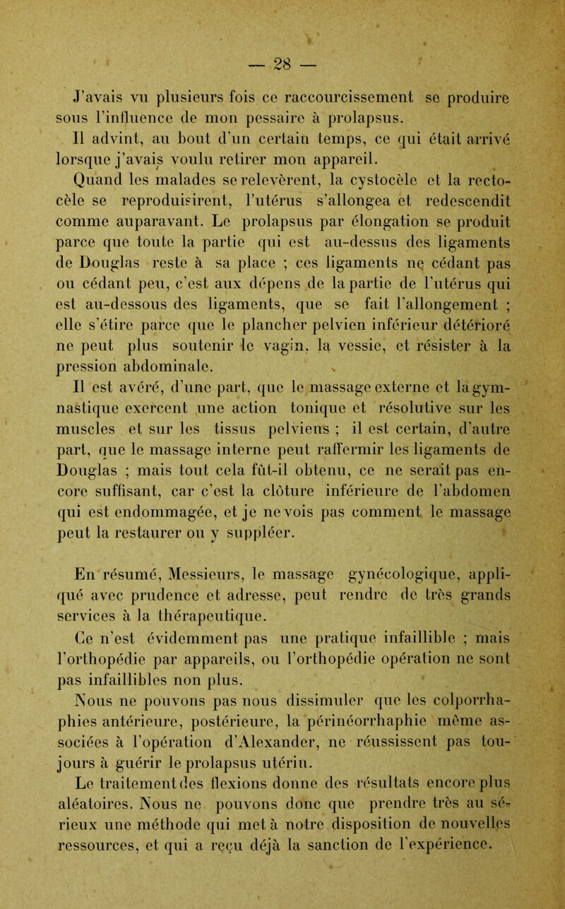 J’avais vu plusieurs fois ce raccourcissement se produire sous rinfluence de mon pessaire à prolapsus. Il advint, au bout d’un certain temps, ce qui était arrivé lorsque j’avais voulu retirer mon appareil. Quand les malades se relevèrent, la cystocèle et la recto- cèle se reproduisirent, Futérus s’allongea et redescendit comme auparavant. Le prolapsus par élongation se produit parce que toute la partie qui est au-dessus des ligaments de Douglas reste à sa place ; ces ligaments ne cédant pas ou cédant peu, c’est aux dépens de la partie de l’utérus qui est au-dessous des ligaments, que se fait l’allongement ; elle s’étire parce que le plancher pelvien inférieur détérioré ne peut plus soutenir le vagin, la vessie, et résister à la pression abdominale. Il est avéré, d’une part, que le massage externe et la gym- nastique exercent une action tonique et résolutive sur les muscles et sur les tissus pelviens ; il est certain, d’autre part, que le massage interne peut raffermir les ligaments de Douglas ; mais tout cela fût-il obtenu, ce ne serait pas en- core suffisant, car c’est la clôture inférieure de l’abdomen qui est endommagée, et je ne vois pas comment le massage peut la restaurer ou y suppléer. En résumé. Messieurs, le massage gynécologique, appli- qué avec prudence et adresse, peut rendre de très grands services à fa thérapeutique. Ce n’est évidemment pas une pratique infaillible ; mais l’orthopédie par appareils, ou l’orthopédie opération ne sont pas infaillibles non plus. Nous ne pouvons pas nous dissimuler que les colporrha- phies antérieure, postérieure, la périnéorrhaphie meme as- sociées à l’opération d’Alexander, ne réussissent pas tou- jours à guérir le prolapsus utérin. Le traitement des flexions donne des résultats encore plus aléatoires. Nous ne pouvons donc que prendre très au sé- rieux une méthode qui met à notre disposition de nouvelles ressources, et qui a reçu déjà la sanction de l’expérience.