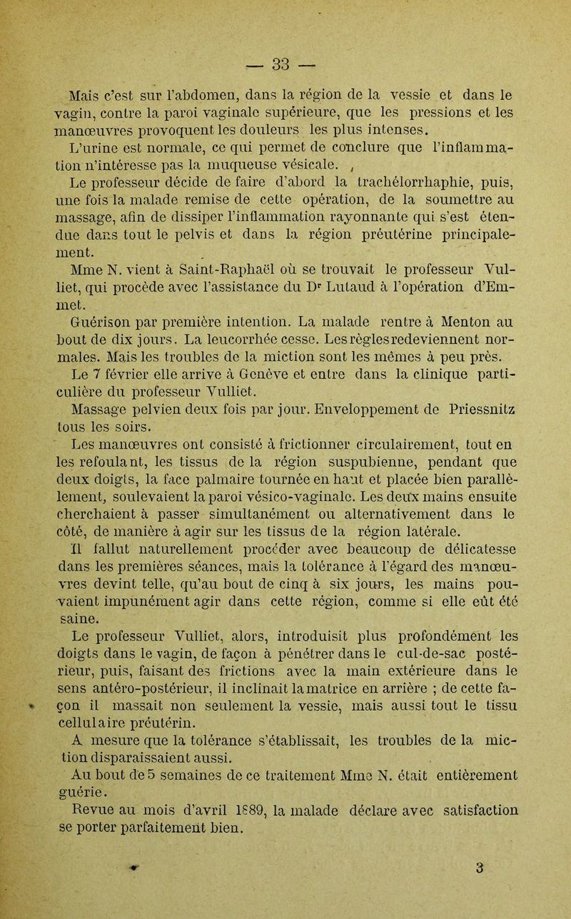 Mais c’est sur l’abdomen, dans la région de la vessie et dans le vagin, contre la paroi vaginale supérieure, que les pressions et les manœuvres provoquent les douleurs les plus intenses. L’urine est normale, ce qui permet de conclure que l’inflamma- tion n’intéresse pas la muqueuse vésicale. , Le professeur décide de faire d’abord la trachélorrbaphie, puis, une fois la malade remise de cette opération, de la soumettre au massage, afin de dissiper l’inflammation rayonnante qui s’est éten- due dans tout le pelvis et dans la région préutérine principale- ment. Mme N. vient à Saint-Raphaël où se trouvait le professeur Vul- liet, qui procède avec l’assistance du D'' Lutaud à l’opération d’Em- met. Guérison par première intention. La malade rentre à Menton au bout de dix jours. La leucorrhée cesse. Les règles redeviennent nor- males. Mais les troubles de la miction sont les mêmes à peu près. Le 7 février elle arrive à Genève et entre dans la clinique parti- culière du professeur Vulliet. Massage pelvien deux fois par jour. Enveloppement de Priessnitz tous les soirs. Les manœuvres ont consisté à frictionner circulairement, tout en les refoulant, les tissus de la région suspubienne, pendant que deux doigts, la face palmaire tournée en haut et placée bien parallè- lement, soulevaient la paroi vésico-vaginalo. Les deux mains ensuite cherchaient à passer simultanément ou alternativement dans le côté, de manière à agir sur les tissus de la région latérale. Il fallut naturellement procéder avec beaucoup de délicatesse dans les premières séances, mais la tolérance à l’égard des manœu- vres devint telle, qu’au bout de cinq à six jours, les mains pou- vaient impunément agir dans cette région, comme si elle eût été saine. Le professeur Vulliet, alors, introduisit plus profondément les doigts dans le vagin, de façon à pénétrer dans le cul-de-sac posté- rieur, puis, faisant des frictions avec la main extérieure dans le sens antéro-postérieur, il inclinait la matrice en arrière ; de cette fa- » çon il massait non seulement la vessie, mais aussi tout le tissu cellulaire préutérin. A mesure que la tolérance s’établissait, les troubles de la mic- tion disparaissaient aussi. Au bout de 5 semaines de ce traitement Mme N. était entièrement guérie. Revue au mois d’avril 1889, la malade déclare avec satisfaction se porter parfaitement bien. 3