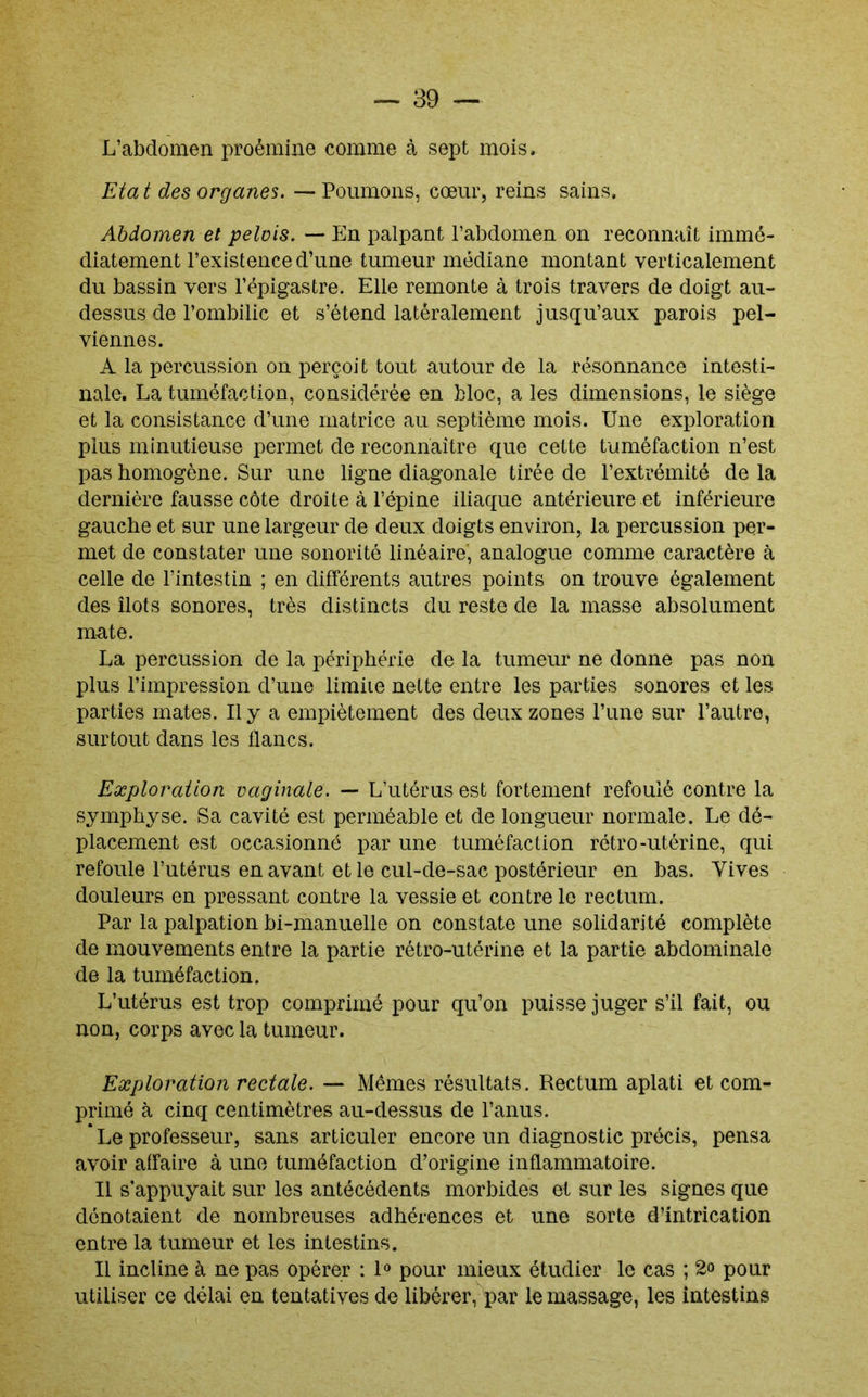 L’abdomen proémine comme à sept mois. Etat des organes. ■— Poumons, cœur, reins sains. Abdomen et pelois. — En palpant l’abdomen on reconnaît immé- diatement l’existence d’une tumeur médiane montant verticalement du bassin vers l’épigastre. Elle remonte à trois travers de doigt au- dessus de l’ombilic et s’étend latéralement jusqu’aux parois pel- viennes. A la percussion on perçoit tout autour de la résonnance intesti- nale. La tuméfaction, considérée en bloc, a les dimensions, le siège et la consistance d’une matrice au septième mois. Une exploration plus minutieuse permet de reconnaître que cette tuméfaction n’est pas homogène. Sur une ligne diagonale tirée de l’extrémité de la dernière fausse côte droite à l’épine iliaque antérieure et inférieure gauche et sur une largeur de deux doigts environ, la percussion per- met de constater une sonorité linéaire, analogue comme caractère à celle de l’intestin ; en différents autres points on trouve également des îlots sonores, très distincts du reste de la masse absolument mate. La percussion de la périphérie de la tumeur ne donne pas non plus l’impression d’une limite nette entre les parties sonores et les parties mates. Il y a empiètement des deux zones l’une sur l’autre, surtout dans les flancs. Exploration vaginale. — L’utérus est fortement refoulé contre la symphyse. Sa cavité est perméable et de longueur normale. Le dé- placement est occasionné par une tuméfaction rétro-utérine, qui refoule l’utérus en avant et le cul-de-sac postérieur en bas. Vives douleurs en pressant contre la vessie et contre le rectum. Par la palpation bi-manuelle on constate une solidarité complète de mouvements entre la partie rétro-utérine et la partie abdominale de la tuméfaction. L’utérus est trop comprimé pour qu’on puisse juger s’il fait, ou non, corps avec la tumeur. Exploration rectale. — Mêmes résultats. Rectum aplati et com- primé à cinq centimètres au-dessus de l’anus. * Le professeur, sans articuler encore un diagnostic précis, pensa avoir affaire à une tuméfaction d’origine inflammatoire. Il s'appuyait sur les antécédents morbides et sur les signes que dénotaient de nombreuses adhérences et une sorte d’intrication entre la tumeur et les intestins. Il incline à ne pas opérer : R pour mieux étudier le cas ; 2o pour utiliser ce délai en tentatives de libérer, par le massage, les intestins