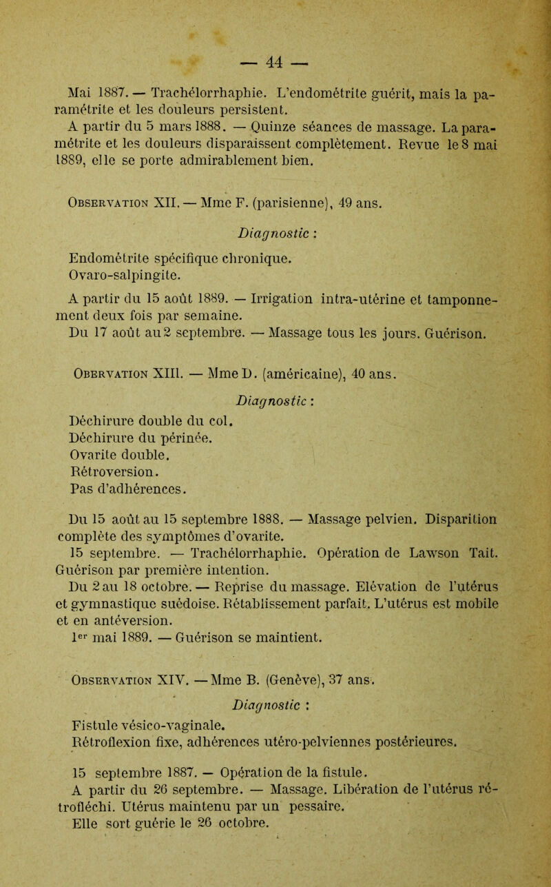 Mai 1887. — Trachélorrhaphie. L’endométrite guérit, mais la pa- ramétrite et les douleurs persistent. A partir du 5 mars 1888. — Quinze séances de massage. La para- métrée et les douleurs disparaissent complètement. Revue le 8 mai 1889, elle se porte admirablement Lien. Observation XII. — Mme F. (parisienne), 49 ans. Diagnostic ; Endométrite spécifique chronique. Ovaro-salpingite. A partir du 15 août 1889. — Irrigation intra-utérine et tamponne- ment deux fois par semaine. Du 17 août au2 septembre. Massage tous les jours. Guérison. Obervation XIII. — MmeD. (américaine), 40 ans. Diagnostic : Déchirure double du col. Déchirure du périnée. Ovarite double. Rétroversion. Pas d’adhérences. Du 15 août au 15 septembre 1888. Massage pelvien. Disparition complète des symptômes d’ovarite. 15 septembre. — Trachélorrhaphie. Opération de Lawson Tait. Guérison par première intention. Du 2 au 18 octobre.— Reprise du massage. Elévation de l’utérus et gymnastique suédoise. Rétablissement parfait. L’utérus est mobile et en antéversion. Rï* mai 1889. — Guérison se maintient. Observation XIV. — Mme B. (Genève), 37 ans. Diagnostic : Fistule vésico-vaginale. Rétroflexion fixe, adhérences utéro-pelviennes postérieures. 15 septembre 1887. — Opération de la fistule. A partir du 26 septembre. — Massage. Libération de l’utérus ré- trofléchi. Utérus maintenu par un pessaire. Elle sort guérie le 26 octobre.