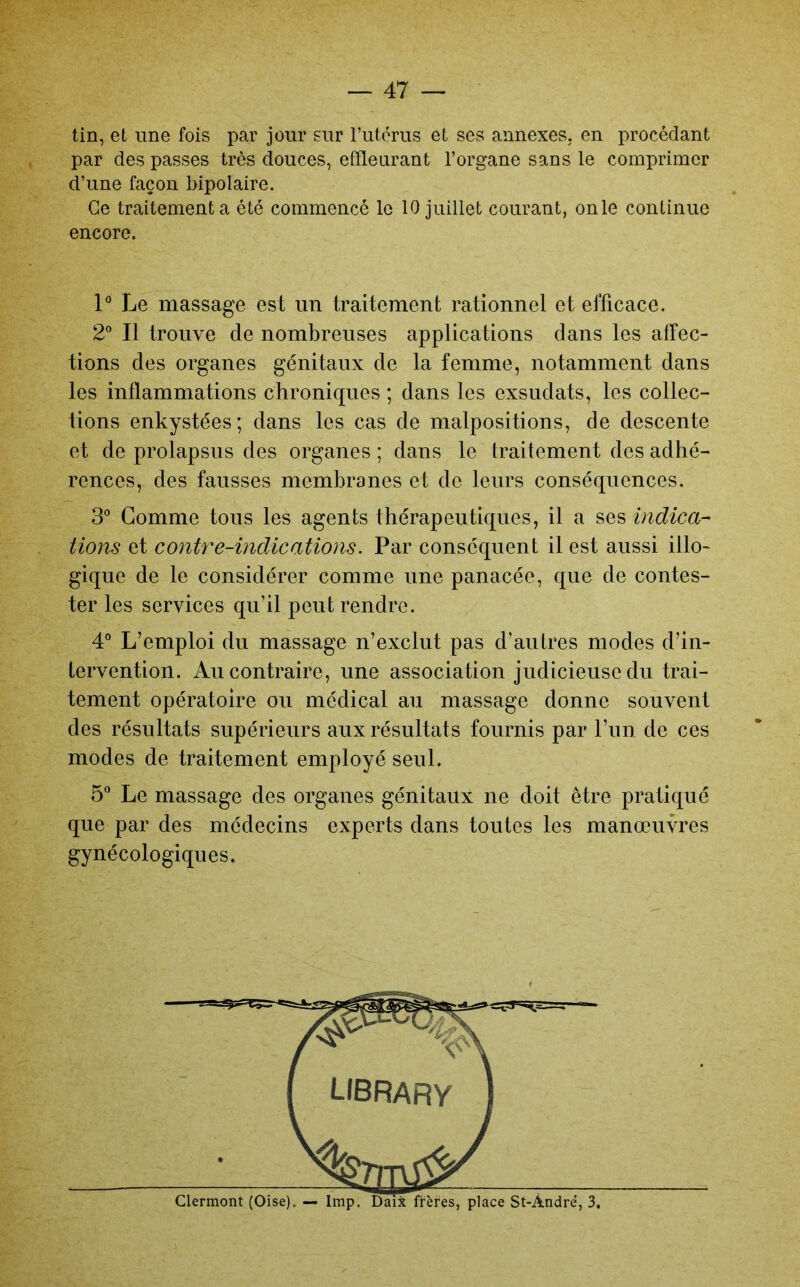 tin, et une fois par jour sur Tutérus et ses annexes, en procédant par des passes très douces, effleurant l’organe sans le comprimer d’une façon bipolaire. Ce traitement a été commencé le 10 juillet courant, onle continue encore. 1° Le massage est un traitement rationnel et efficace. 2° Il trouve de nombreuses applications dans les affec- tions des organes génitaux de la femme, notamment dans les inflammations chroniques ; dans les exsudais, les collec- tions enkystées; dans les cas de malpositions, de descente et de prolapsus des organes ; dans le traitement des adhé- rences, des fausses membranes et de leurs conséquences. 3° Gomme tous les agents thérapeutiques, il a ses indica- tions et contre-indications. Par conséquent il est aussi illo- gique de le considérer comme une panacée, que de contes- ter les services qu’il peut rendre. 4“ L’emploi du massage n’exclut pas d’autres modes d’in- tervention. Au contraire, une association judicieuse du trai- tement opératoire ou médical au massage donne souvent des résultats supérieurs aux résultats fournis par l’un de ces modes de traitement employé seul. 5” Le massage des organes génitaux ne doit être pratiqué que par des médecins experts dans toutes les manœuvres gynécologiques.