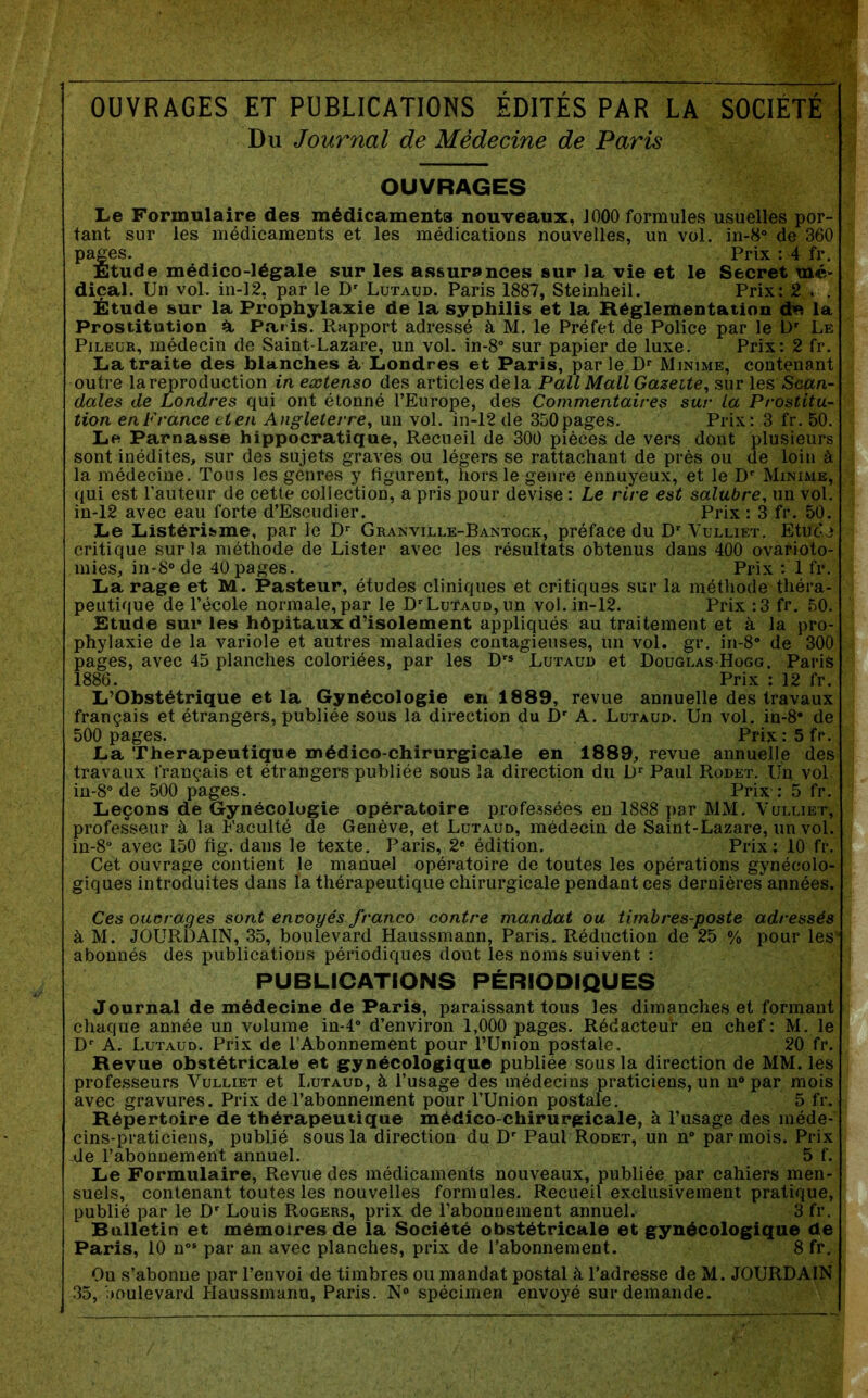 OUVRAGES ET PUBLICATIONS ÉDITÉS PAR LA SOCIÉTÉ Du Journal de Médecine de Paris OUVRAGES Le Formulaire des médicaments nouveaux, 1000 formules usuelles por- tant sur les médicaments et les médications nouvelles, un vol. in-8“ de 360 pages. Prix : 4 fr. Etude médico-légale sur les assurances sur la vie et le Secret mé- dical. Un vol. in-12, par le D' Lutaud. Paris 1887, Steinheil. Prix: 2 . . Étude sur la Prophylaxie de la syphilis et la Réglementation cte la Prostitution a Paris. Rapport adressé à M. le Préfet de Police par le D' Le PiLEUR, médecin de Saint-Lazare, un vol. in-8° sur papier de luxe. Prix: 2 fr. La traite des blanches à, Londres et Paris, parle D*‘ Minime, contenant outre la reproduction in extenso des articles delà Pall Mail Gazette, sur les Scan- dales de Londres qui ont étonné l’Europe, des Commentaires sur La Prostitu- tion en France et en Angleterre, un vol. in-12 de 350 pages. Prix: 3 fr. 50. Le Parnasse hippocratique. Recueil de 300 pièces de vers dont plusieurs sont inédites, sur des sujets graves ou légers se rattachant de près ou de loin à la médecine. Tous les genres y figurent, hors le genre ennuyeux, et le D'^ Minime, qui est l’auteur de cette collection, a pris pour devise : Le rire est salubre, un vol. in-12 avec eau forte d’Escudier. Prix : 3 fr. 50. Le Listérisme, par le D”’ Granville-Bantock, préface du Vulliet. Etude critique sur la méthode de Lister avec les résultats obtenus dans 400 ovarioto- mies, in-8“ de 40 pages. Prix : 1 fr. La rage et M. Pasteur, études cliniques et critiques sur la méthode théra- peutique de l’école normale, par le D'Lutaud, un vol. in-12. Prix :3 fr. 50. Etude sur les hôpitaux d’isolement appliqués au traitement et à la pro- phylaxie de la variole et autres maladies contagieuses, un vol. gr. in-8“ de 300 pages, avec 45 planches coloriées, par les Lutaud et Douglas Hogg. Paris 1886. Prix : 12 fr. L’Obstétrique et la Gynécologie en 1889, revue annuelle des travaux français et étrangers, publiée sous la direction du D' A. Lutaud. Un vol. in-8* de 500 pages. Prix:5fr. La Thérapeutique médico-chirurgicale en 1889, revue annuelle des travaux français et étrangers publiée sous la direction du D'' Paul Rodet. Un vol in-8“ de 500 pages. Prix : 5 fr. Leçons de Gynécologie opératoire professées en 1888 par MM. Vulliet, professeur à la Faculté de Genève, et Lutaud, médecin de Saint-Lazare, un vol. in-8“ avec 150 fig. dans le texte. Paris, 2* édition. Prix: 10 fr. Cet ouvrage contient le manuel opératoire de toutes les opérations gynécolo- giques introduites dans la thérapeutique chirurgicale pendant ces dernières années. Ces ouorages sont envoyés franco contre mandat ou timbres-poste adressés à M. JOURDAIN, 35, boulevard Haussmann, Paris. Réduction de 25 % pour les* abonnés des publications périodiques dont les noms suivent : PUBLICATIONS PÉRIODIQUES Journal de médecine de Paris, paraissant tous les dimanches et formant chaque année un volume in-4° d’environ 1,000 pages. Rédacteur en chef: M. le A. Lutaud. Prix de i’Abonnemènt pour l’Union postale. 20 fr. Revue obstétricale et gynécologique publiée sous la direction de MM. les professeurs Vulliet et liUTAUD, à l’usage des médecins praticiens, un n® par mois avec gravures. Prix de l’abonnement pour l’Union postale. 5 fr. Répertoire de thérapeutique médico-chirurgicale, à l’usage des méde- cins-praticiens, publié sous la direction du D' Paul Rodet, un n“ par mois. Prix -de l’abonnement annuel. 5 f. Le Formulaire, Revue des médicaments nouveaux, publiée par cahiers men- suels, contenant toutes les nouvelles formules. Recueil exclusivement pratique, publié par le D' Louis Rogers, prix de l’abonnement annuel. 3 fr. Bulletin et mémoires de la Société obstétricale et gynécologique de Paris, 10 n°‘ par an avec planches, prix de l’abonnement. 8 fr. Ou s’abonne par l’envoi de timbres ou mandat postal k l’adresse de M. JOURDAIN 35, boulevard Haussmann, Paris. N® spécimen envoyé sur demande.