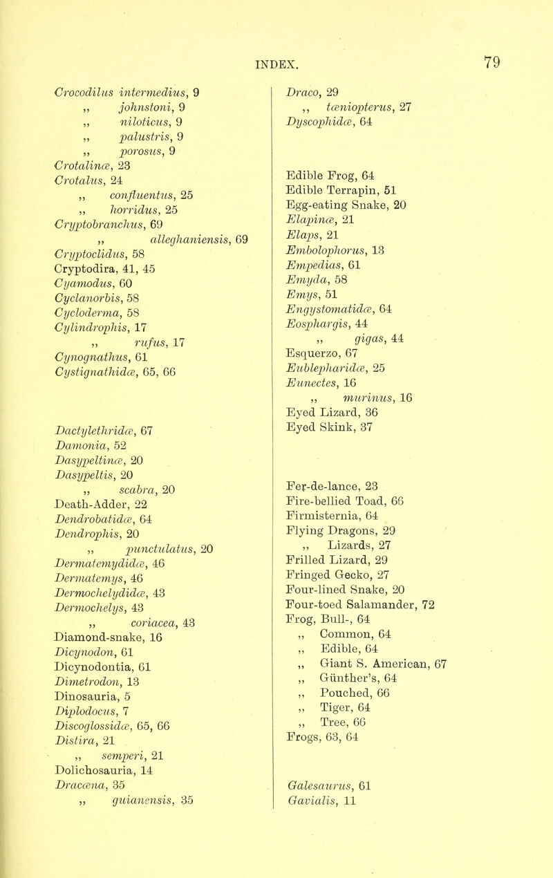 Crocodilus intermedins, 9 ,, johnstoni, 9 „ niloticus, 9 ,, palustris, 9 ,, porosus, 9 Crotalince, 23 Crotalus, 24 ,, confluentus, 25 ,, horridus, 25 Cryptobranchus, 69 „ alleghaniensis, 69 Cryptoclidus, 58 Cryptodira, 41, 45 Cyamodus, 60 Cyclanorbis, 58 Cycloderma, 58 Cylindrophis, 17 „ rufus, 17 Cynognathus, 61 Cystignathidce, 65, 66 Dactylethridce, 67 Damonia, 52 Dasypeltince, 20 Dasypeltis, 20 ,, scabra, 20 Death-Adder, 22 Dendrobatidce, 64 Dendrophis, 20 ,, punctulatus, 20 Dermatemydidce, 46 Dermatemys, 46 Dermochelydidce, 43 Dermochelys, 43 ,, coriacea, 43 Diamond-snake, 16 Dicynodon, 61 Dioynodontia, 61 Dimetrodon, 13 Dinosauria, 5 Diplodocus, 7 Discoglossidce, 65, 66 Distir a, 21 . ,, semperi, 21 Dolichosauria, 14 Draccena, 35 „ guianensis, 35 Draco, 29 ,, tceniopterus, 27 Dyscophidce, 64 Edible Frog, 64 Edible Terrapin, 51 Egg-eating Snake, 20 Elapince, 21 Elaps, 21 Embolophorus, 13 Empedias, 61 Emyda, 58 Emys, 51 Engystomatidce, 64 Eosphargis, 44 „ gigas, 44 Esquerzo, 67 Eublepharidce, 25 Eunectes, 16 ,, murinus, 16 Eyed Lizard, 36 Eyed Skink, 37 Fer-de-lance, 23 Fire-bellied Toad, 66 Firmisternia, 64 Flying Dragons, 29 ,, Lizards, 27 Frilled Lizard, 29 Fringed Gecko, 27 Four-lined Snake, 20 Four-toed Salamander, 72 Frog, Bull-, 64 ,, Common, 64 „ Edible, 64 ,, Giant S. American, 67 ,, Gunther’s, 64 ,, Pouched, 66 ,, Tiger, 64 ,, Tree, 66 Frogs, 63, 64 Galesaurus, 61 Gavialis, 11
