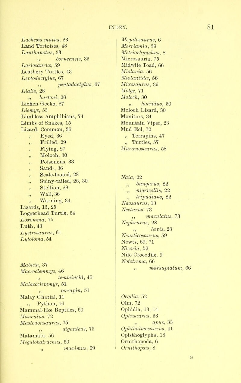 Lachesis mutus, 23 Land Tortoises, 48 Lanthanotus, 33 „ borneensis, 33 Lariosaurus, 59 Leathery Turtles, 43 Leptodactylus, 67 ,, pentadactylus, 67 Lialis, 28 ,, burtoni, 28 Lichen Gecko, 27 Liemys, 53 Limbless Amphibians, 74 Limbs of Snakes, 15 Lizard, Common, 36 ,, Eyed, 36 ,, Frilled, 29 „ Flying, 27 ,, Moloch, 30 ,, Poisonous, 33 ,, Sand-, 36 ,, Scale-footed, 28 ,, Spiny-tailed, 28, 30 ,, Stellion, 28 „ Wall, 36 ,, Warning, 34 Lizards, 13, 25 Loggerhead Turtle, 54 Loxomma, 75 Luth, 43 Lystrosaurus, 61 Lytoloma, 54 Mabuia, 37 Macroclemmys, 46 „ temmincki, 46 Malacoclemmys, 51 ,, terrapin, 51 Malay Gharial, 11 ,, Python, 16 Mammal-like Reptiles, 60 Manculus, 72 Mastodonsaurus, 75 ,, giganteus, 75 Matamata, 56 Megalobatrachus, 69 „ maximus, 69 Megalosaurus, 6 Merriamia, 39 Metriorhynchus, 8 Microsauria, 75 Midwife Toad, 66 Miolania, 56 Miolaniidce, 56 Mixosaurus, 39 Molge, 71 | Moloch, 30 ,, horridus, 30 Moloch Lizard, 30 Monitors, 34 Mountain Viper, 23 Mud-Eel, 72 ,, Terrapins, 47 „ Turtles, 57 Murcenosaurus, 58 Naia, 22 ,, bungarus, 22 ,, nigricollis, 22 ,, tripudians, 22 Naosaurus, 13 Necturus, 73 ,, maculatus, 73 Nephrurus, 28 ,, Icevis, 28 Neusticosanrus, 59 Newts, 69, 71 Nicoria, 52 Nile Crocodile, 9 Nototrema, 66 ,, marsupiatum, 66 I Ocadia, 52 1 Olm, 72 Ophidia, 13, 14 Ophisaurus, 33 ,, apus, 33 Ophtlialmosaurus, 41 Opisthoglypha, 18 Ornithopoda, 6 i Ornithopsis, 8 G